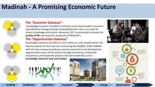 Madinah - A Promising Economic Future
The “Economic Gateway”:
Knowledge Economic City (KEC) is aimed to serve Saudi Arabia’s economic
diversiﬁcation strategy through reviving Madinah’s role as a center for
Islamic knowledge and culture. Moreover, KEC is envisioned to elevate the
quality of life and economic prosperity of Madinah’s.
The “Opportunities Gateway”
Knowledge Economic City (KEC) is a 4.8 million sq. zone located within the
holy boundaries on the main axis connecting the airport, train station
with the holy mosque providing numerous investment and development
opportunities across all the sectors through commercial, residential,
educational, and hospitality projects that will enable KEC to be a
knowledge industries hub and enabler.
building healthcare education transport IT Energy government Mobility
 