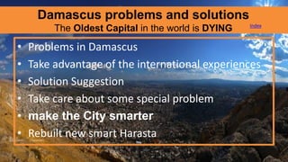 Damascus problems and solutions
The Oldest Capital in the world is DYING
• Problems in Damascus
• Take advantage of the international experiences
• Solution Suggestion
• Take care about some special problem
• make the City smarter
• Rebuilt new smart Harasta
Index
 