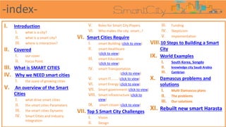 I. Introduction
I. what is a city?
II. what is a smart city?
III. where is interaction?
II. Covered
I. our cover
II. Focus Point
III. What is SMART CITIES
IV. Why we NEED smart cities
I. the scare of growing cities
V. An overview of the Smart
Cities
I. what drive smart cities
II. the smart cities Parameters
III. the smart cities Dynamic
IV. Smart Cities and Industry
Integration
V. Roles for Smart City Players
VI. Who makes the city smart…!
VI. Smart Cities Require
I. smart Building (click to view)
II. smart Healthcare
(click to view)
III. smart Education
(click to view)
IV. smart Transportation
(click to view)
V. smart IT........ (click to view)
VI. smart Energy (click to view)
VII. Smart government (click to view)
VIII. Smart infrastructure (click to
view)
IX. smart citizen (click to view)
VII. Top 5 Smart City Challenges
I. Vision
II. Design
III. Funding
IV. Skepticism
V. implementation
VIII.10 Steps to Building a Smart
City
IX. World Examples
I. South Korea, Songdo
II. knowledge city Saudi Arabia
III. Cambrian
X. Damascus problems and
solutions
I. Multi Damascus plans
II. The problems
III. Our solutions
XI. Rebuilt new smart Harasta
-index-
 