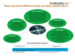 © Arcadis 2015
There are many different views on what a smart city is
Definitions over time have moved from being purely technology focused to a more holistic view
with technology playing an enabling role
Technology
‘Analyze data for better
decisions, anticipate problems
to resolve them proactively and
coordinate resources to operate
effectively.” IBM
Research & Academics
‘an urbanized area where multiple public and
private sectors cooperate to achieve sustainable
outcomes through the analysis of contextual
information exchanged between themselves...
The interaction between sector-specific and
intra-sector information flows results in more
resource-efficient cities that enable more
sustainable citizen services and more
knowledge transfer between sectors’ Gartner
Environment
‘Integrate new technologies to
reduce cities environmental
impact and offer citizens better
lives’ Eco-business.com
Industry Bodies
‘A world where digital technology
and intelligent design are
harnessed to create smart,
sustainable cities with high quality
living and jobs, accelerating global
growth and efficiency’ Smart
Cities Council
Government
A smart city uses intelligent technology to
enhance our quality of life in urban
environments. Cities can use the data in a
variety of ways; to save money, minimise waste,
measure domestic water usage and manage
transport routes.
Allowing the public access to real time
information enables people to make more
informed choices.
BIS Smart Cities Forum
Smart City Definition Spectrum
Technology Focus People Focus
3© Commercial in confidence DRAFT REPORT - Smart Cities research for PCC
 