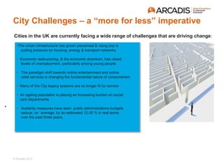 © Arcadis 2015
•
Cities in the UK are currently facing a wide range of challenges that are driving change:
•The urban infrastructure has grown piecemeal & rising pop is
putting pressure on housing, energy & transport networks;
• Economic restructuring, & the economic downturn, has raised
levels of unemployment, particularly among young people
• The paradigm shift towards online entertainment and online
retail services is changing the fundamental nature of consumerism
• Many of the City legacy systems are no longer fit for service
• An ageing population is placing an increasing burden on social
care departments
• Austerity measures have seen public administrations budgets
reduce, on average, by an estimated 12-30 % in real terms
over the past three years,
City Challenges – a “more for less” imperative
 