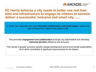 © Arcadis 2015
‘A Smart City integrates and uses innovative infrastructure and technology to reduce the
cost of living and to improve the quality of life.’
EC Harris believes a city needs to better use real time
data and infrastructure to engage its citizens to become
deliver a successful, inclusive and smart city……
This promotes engagement and collaboration amongst city stakeholders and ultimately
improves decision efficiency and accuracy.
This results in greater economic growth, people development and environmental sustainability
all of which contributes to significant improvements for its citizens.
5© Commercial in confidence DRAFT REPORT - Smart Cities research for PCC
 