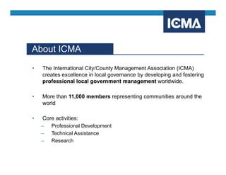 About ICMA
• The International City/County Management Association (ICMA)
creates excellence in local governance by developing and fostering
professional local government management worldwide.
• More than 11,000 members representing communities around the
world
• Core activities:
– Professional Development
– Technical Assistance
– Research
 