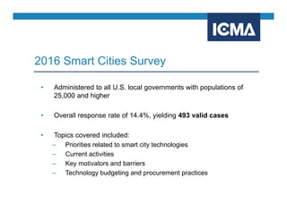 • Administered to all U.S. local governments with populations of
25,000 and higher
• Overall response rate of 14.4%, yielding 493 valid cases
• Topics covered included:
– Priorities related to smart city technologies
– Current activities
– Key motivators and barriers
– Technology budgeting and procurement practices
2016 Smart Cities Survey
 