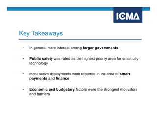 • In general more interest among larger governments
• Public safety was rated as the highest priority area for smart city
technology
• Most active deployments were reported in the area of smart
payments and finance
• Economic and budgetary factors were the strongest motivators
and barriers
Key Takeaways
 