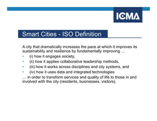 Smart Cities - ISO Definition
A city that dramatically increases the pace at which it improves its
sustainability and resilience by fundamentally improving …
• (i) how it engages society,
• (ii) how it applies collaborative leadership methods,
• (iii) how it works across disciplines and city systems, and
• (iv) how it uses data and integrated technologies
… in order to transform services and quality of life to those in and
involved with the city (residents, businesses, visitors).
 