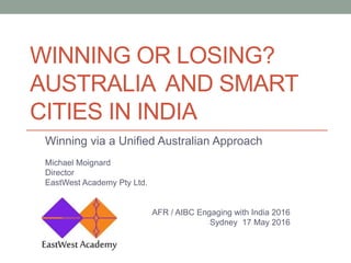 WINNING OR LOSING?
AUSTRALIA AND SMART
CITIES IN INDIA
Winning via a Unified Australian Approach
Michael Moignard
Director
EastWest Academy Pty Ltd.
AFR / AIBC Engaging with India 2016
Sydney 17 May 2016
 