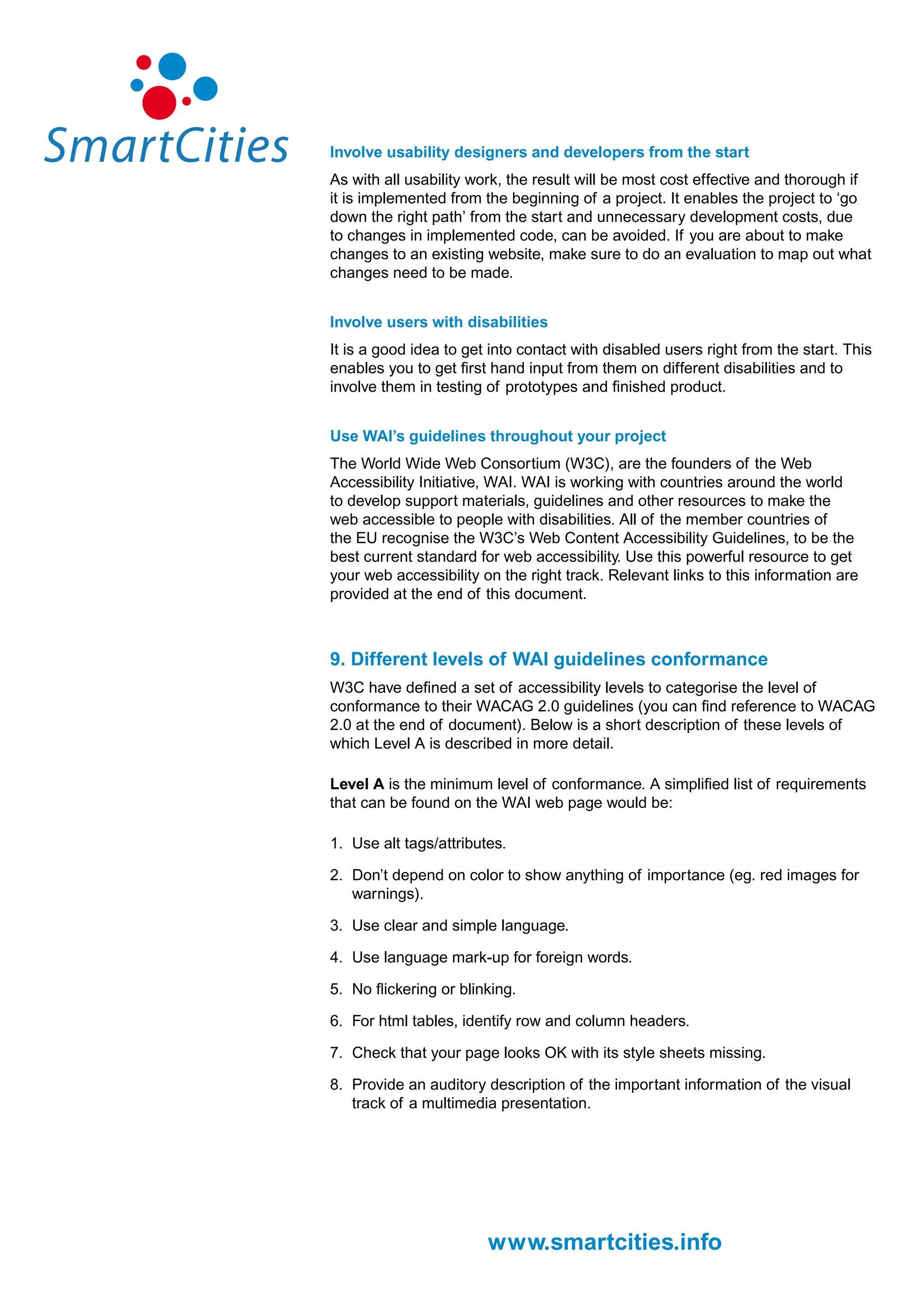 Involve usability designers and developers from the start
As with all usability work, the result will be most cost effective and thorough if
it is implemented from the beginning of a project. It enables the project to ‘go
down the right path’ from the start and unnecessary development costs, due
to changes in implemented code, can be avoided. If you are about to make
changes to an existing website, make sure to do an evaluation to map out what
changes need to be made.


Involve users with disabilities
It is a good idea to get into contact with disabled users right from the start. This
enables you to get first hand input from them on different disabilities and to
involve them in testing of prototypes and finished product.


Use WAI’s guidelines throughout your project
The World Wide Web Consortium (W3C), are the founders of the Web
Accessibility Initiative, WAI. WAI is working with countries around the world
to develop support materials, guidelines and other resources to make the
web accessible to people with disabilities. All of the member countries of
the EU recognise the W3C’s Web Content Accessibility Guidelines, to be the
best current standard for web accessibility. Use this powerful resource to get
your web accessibility on the right track. Relevant links to this information are
provided at the end of this document.



9. Different levels of WAI guidelines conformance
W3C have defined a set of accessibility levels to categorise the level of
conformance to their WACAG 2.0 guidelines (you can find reference to WACAG
2.0 at the end of document). Below is a short description of these levels of
which Level A is described in more detail.

Level A is the minimum level of conformance. A simplified list of requirements
that can be found on the WAI web page would be:

1. Use alt tags/attributes.

2. Don’t depend on color to show anything of importance (eg. red images for
   warnings).

3. Use clear and simple language.

4. Use language mark-up for foreign words.

5. No flickering or blinking.

6. For html tables, identify row and column headers.

7. Check that your page looks OK with its style sheets missing.

8. Provide an auditory description of the important information of the visual
   track of a multimedia presentation.




                        www.smartcities.info
 