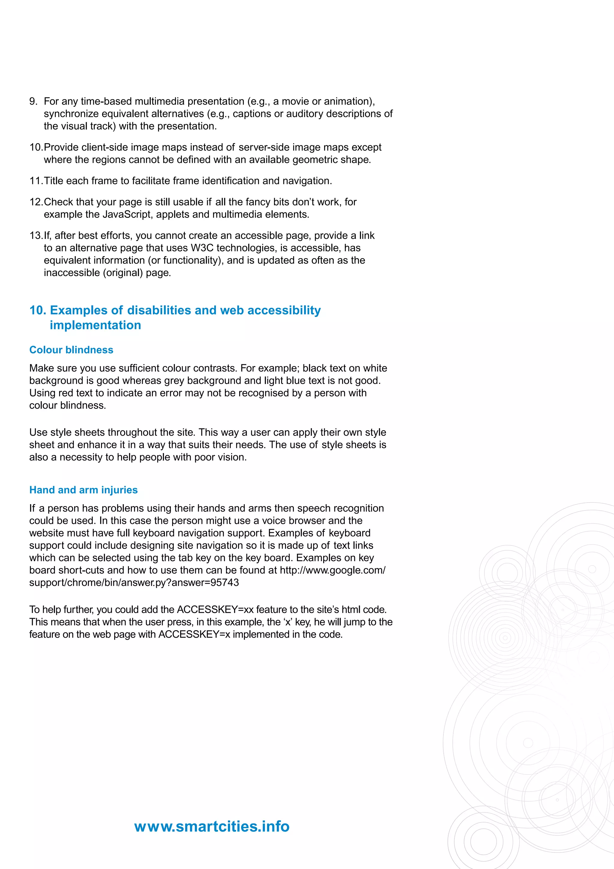 9. For any time-based multimedia presentation (e.g., a movie or animation),
   synchronize equivalent alternatives (e.g., captions or auditory descriptions of
   the visual track) with the presentation.

10.Provide client-side image maps instead of server-side image maps except
   where the regions cannot be defined with an available geometric shape.

11.Title each frame to facilitate frame identification and navigation.

12.Check that your page is still usable if all the fancy bits don’t work, for
   example the JavaScript, applets and multimedia elements.

13.If, after best efforts, you cannot create an accessible page, provide a link
   to an alternative page that uses W3C technologies, is accessible, has
   equivalent information (or functionality), and is updated as often as the
   inaccessible (original) page.


10. Examples of disabilities and web accessibility
    implementation
Colour blindness
Make sure you use sufficient colour contrasts. For example; black text on white
background is good whereas grey background and light blue text is not good.
Using red text to indicate an error may not be recognised by a person with
colour blindness.

Use style sheets throughout the site. This way a user can apply their own style
sheet and enhance it in a way that suits their needs. The use of style sheets is
also a necessity to help people with poor vision.


Hand and arm injuries
If a person has problems using their hands and arms then speech recognition
could be used. In this case the person might use a voice browser and the
website must have full keyboard navigation support. Examples of keyboard
support could include designing site navigation so it is made up of text links
which can be selected using the tab key on the key board. Examples on key
board short-cuts and how to use them can be found at http://www.google.com/
support/chrome/bin/answer.py?answer=95743

To help further, you could add the ACCESSKEY=xx feature to the site’s html code.
This means that when the user press, in this example, the ‘x’ key, he will jump to the
feature on the web page with ACCESSKEY=x implemented in the code.




                        www.smartcities.info
 