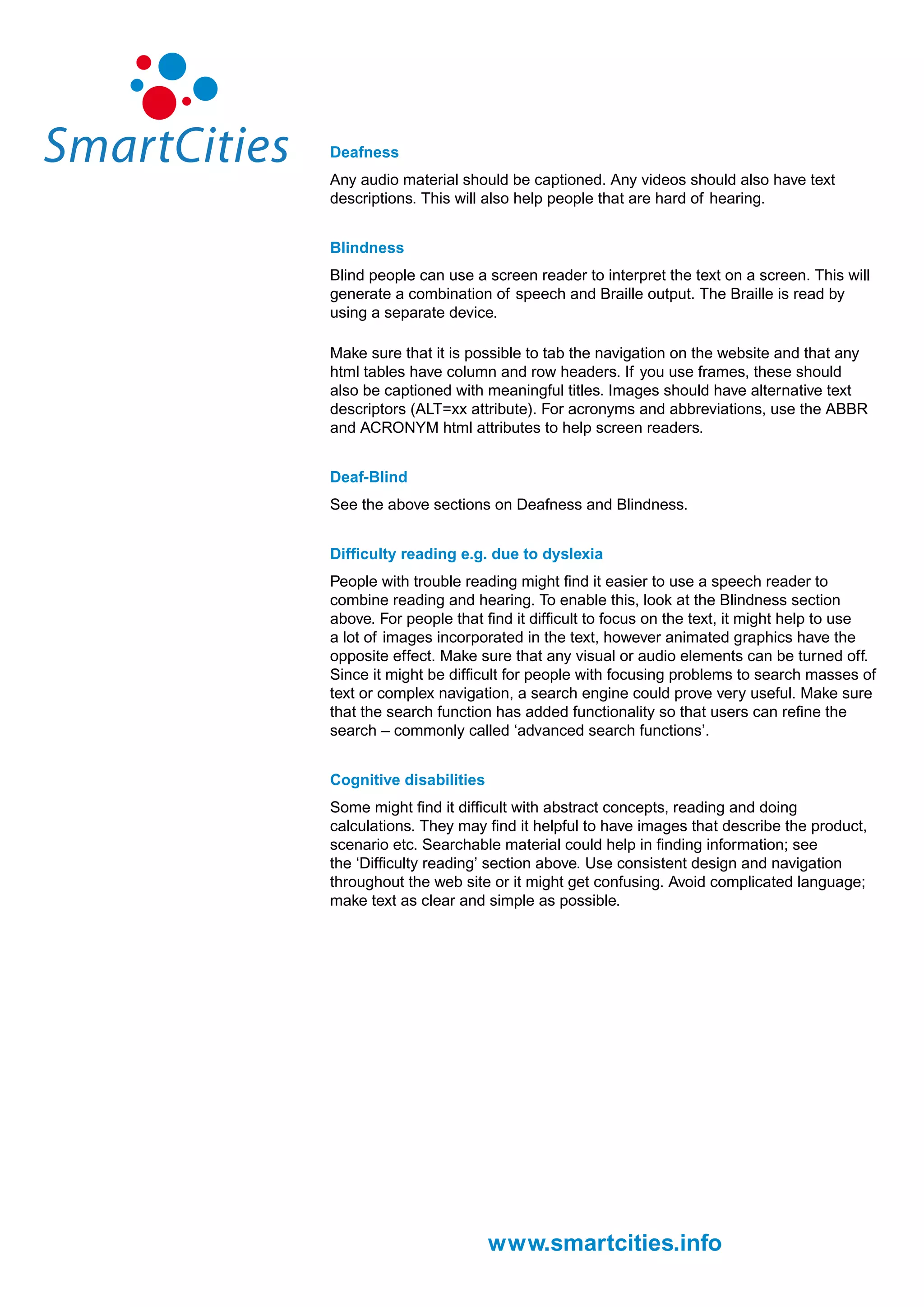 Deafness
Any audio material should be captioned. Any videos should also have text
descriptions. This will also help people that are hard of hearing.


Blindness
Blind people can use a screen reader to interpret the text on a screen. This will
generate a combination of speech and Braille output. The Braille is read by
using a separate device.

Make sure that it is possible to tab the navigation on the website and that any
html tables have column and row headers. If you use frames, these should
also be captioned with meaningful titles. Images should have alternative text
descriptors (ALT=xx attribute). For acronyms and abbreviations, use the ABBR
and ACRONYM html attributes to help screen readers.


Deaf-Blind
See the above sections on Deafness and Blindness.


Difficulty reading e.g. due to dyslexia
People with trouble reading might find it easier to use a speech reader to
combine reading and hearing. To enable this, look at the Blindness section
above. For people that find it difficult to focus on the text, it might help to use
a lot of images incorporated in the text, however animated graphics have the
opposite effect. Make sure that any visual or audio elements can be turned off.
Since it might be difficult for people with focusing problems to search masses of
text or complex navigation, a search engine could prove very useful. Make sure
that the search function has added functionality so that users can refine the
search – commonly called ‘advanced search functions’.


Cognitive disabilities
Some might find it difficult with abstract concepts, reading and doing
calculations. They may find it helpful to have images that describe the product,
scenario etc. Searchable material could help in finding information; see
the ‘Difficulty reading’ section above. Use consistent design and navigation
throughout the web site or it might get confusing. Avoid complicated language;
make text as clear and simple as possible.




                         www.smartcities.info
 