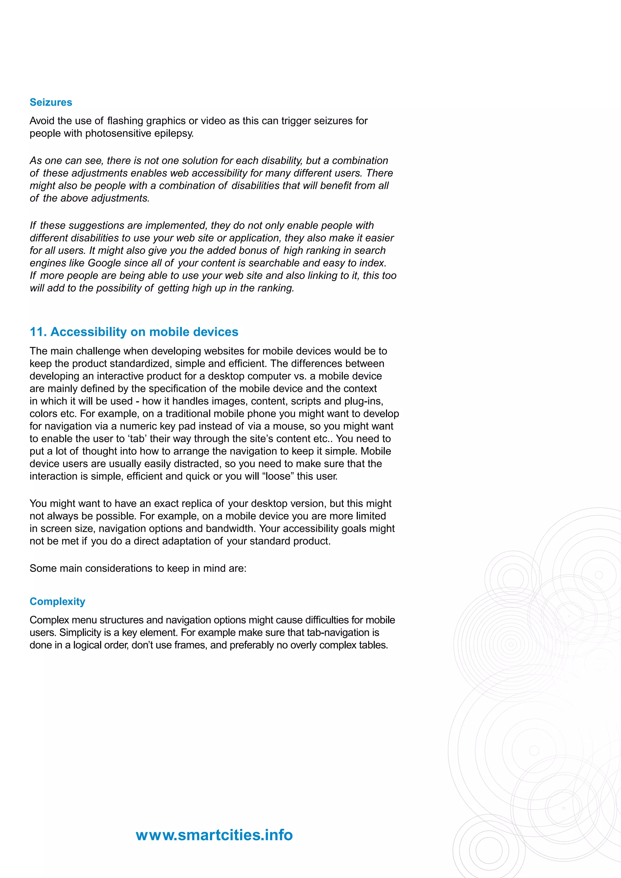Seizures
Avoid the use of flashing graphics or video as this can trigger seizures for
people with photosensitive epilepsy.

As one can see, there is not one solution for each disability, but a combination
of these adjustments enables web accessibility for many different users. There
might also be people with a combination of disabilities that will benefit from all
of the above adjustments.

If these suggestions are implemented, they do not only enable people with
different disabilities to use your web site or application, they also make it easier
for all users. It might also give you the added bonus of high ranking in search
engines like Google since all of your content is searchable and easy to index.
If more people are being able to use your web site and also linking to it, this too
will add to the possibility of getting high up in the ranking.



11. Accessibility on mobile devices
The main challenge when developing websites for mobile devices would be to
keep the product standardized, simple and efficient. The differences between
developing an interactive product for a desktop computer vs. a mobile device
are mainly defined by the specification of the mobile device and the context
in which it will be used - how it handles images, content, scripts and plug-ins,
colors etc. For example, on a traditional mobile phone you might want to develop
for navigation via a numeric key pad instead of via a mouse, so you might want
to enable the user to ‘tab’ their way through the site’s content etc.. You need to
put a lot of thought into how to arrange the navigation to keep it simple. Mobile
device users are usually easily distracted, so you need to make sure that the
interaction is simple, efficient and quick or you will “loose” this user.

You might want to have an exact replica of your desktop version, but this might
not always be possible. For example, on a mobile device you are more limited
in screen size, navigation options and bandwidth. Your accessibility goals might
not be met if you do a direct adaptation of your standard product.

Some main considerations to keep in mind are:


Complexity
Complex menu structures and navigation options might cause difficulties for mobile
users. Simplicity is a key element. For example make sure that tab-navigation is
done in a logical order, don’t use frames, and preferably no overly complex tables.




                        www.smartcities.info
 