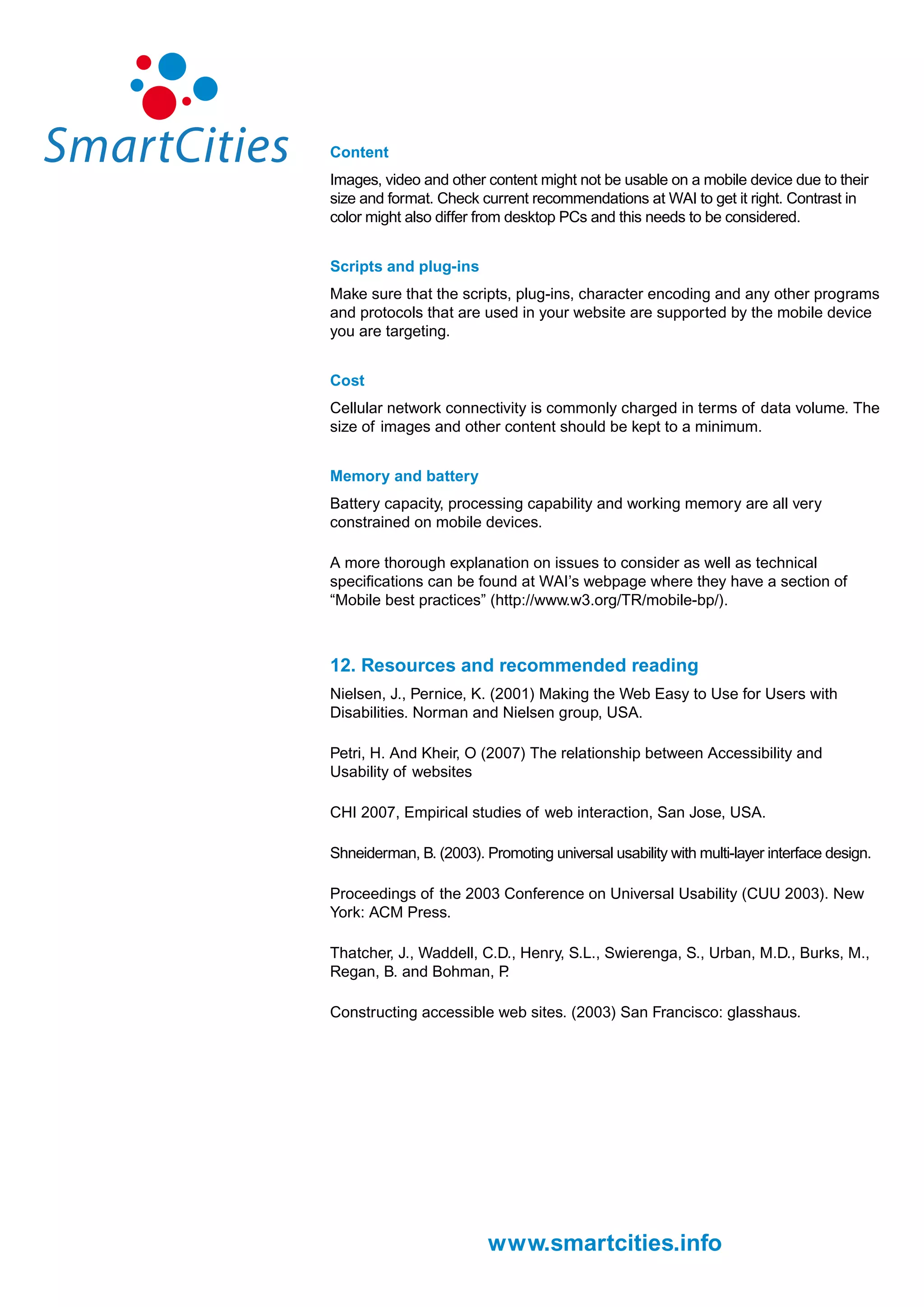 Content
Images, video and other content might not be usable on a mobile device due to their
size and format. Check current recommendations at WAI to get it right. Contrast in
color might also differ from desktop PCs and this needs to be considered.


Scripts and plug-ins
Make sure that the scripts, plug-ins, character encoding and any other programs
and protocols that are used in your website are supported by the mobile device
you are targeting.


Cost
Cellular network connectivity is commonly charged in terms of data volume. The
size of images and other content should be kept to a minimum.


Memory and battery
Battery capacity, processing capability and working memory are all very
constrained on mobile devices.

A more thorough explanation on issues to consider as well as technical
specifications can be found at WAI’s webpage where they have a section of
“Mobile best practices” (http://www.w3.org/TR/mobile-bp/).



12. Resources and recommended reading
Nielsen, J., Pernice, K. (2001) Making the Web Easy to Use for Users with
Disabilities. Norman and Nielsen group, USA.

Petri, H. And Kheir, O (2007) The relationship between Accessibility and
Usability of websites

CHI 2007, Empirical studies of web interaction, San Jose, USA.

Shneiderman, B. (2003). Promoting universal usability with multi-layer interface design.

Proceedings of the 2003 Conference on Universal Usability (CUU 2003). New
York: ACM Press.

Thatcher, J., Waddell, C.D., Henry, S.L., Swierenga, S., Urban, M.D., Burks, M.,
Regan, B. and Bohman, P   .

Constructing accessible web sites. (2003) San Francisco: glasshaus.




                         www.smartcities.info
 