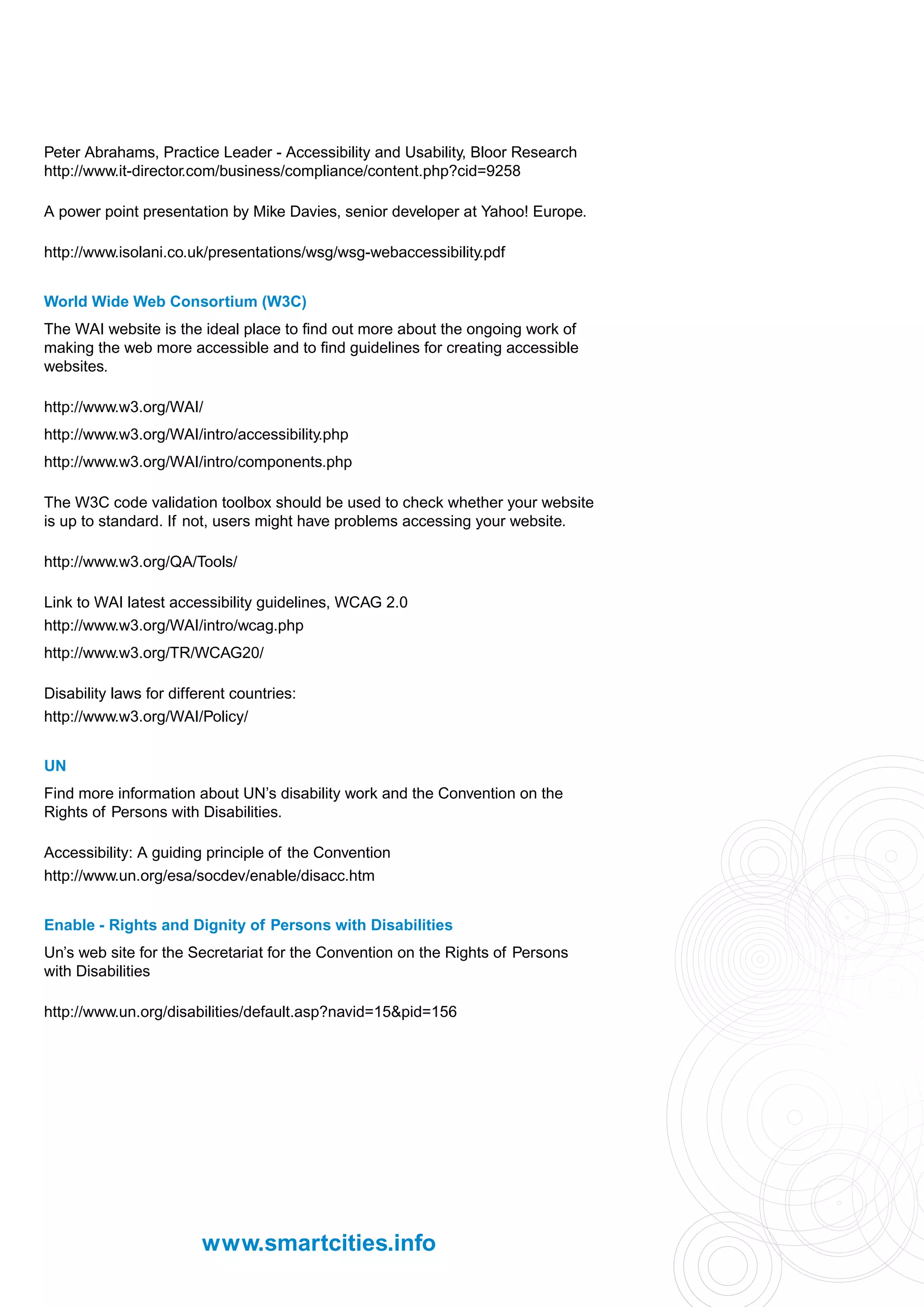 Peter Abrahams, Practice Leader - Accessibility and Usability, Bloor Research
http://www.it-director.com/business/compliance/content.php?cid=9258

A power point presentation by Mike Davies, senior developer at Yahoo! Europe.

http://www.isolani.co.uk/presentations/wsg/wsg-webaccessibility.pdf


World Wide Web Consortium (W3C)
The WAI website is the ideal place to find out more about the ongoing work of
making the web more accessible and to find guidelines for creating accessible
websites.

http://www.w3.org/WAI/
http://www.w3.org/WAI/intro/accessibility.php
http://www.w3.org/WAI/intro/components.php

The W3C code validation toolbox should be used to check whether your website
is up to standard. If not, users might have problems accessing your website.

http://www.w3.org/QA/Tools/

Link to WAI latest accessibility guidelines, WCAG 2.0
http://www.w3.org/WAI/intro/wcag.php
http://www.w3.org/TR/WCAG20/

Disability laws for different countries:
http://www.w3.org/WAI/Policy/


UN
Find more information about UN’s disability work and the Convention on the
Rights of Persons with Disabilities.

Accessibility: A guiding principle of the Convention
http://www.un.org/esa/socdev/enable/disacc.htm


Enable - Rights and Dignity of Persons with Disabilities
Un’s web site for the Secretariat for the Convention on the Rights of Persons
with Disabilities

http://www.un.org/disabilities/default.asp?navid=15&pid=156




                         www.smartcities.info
 