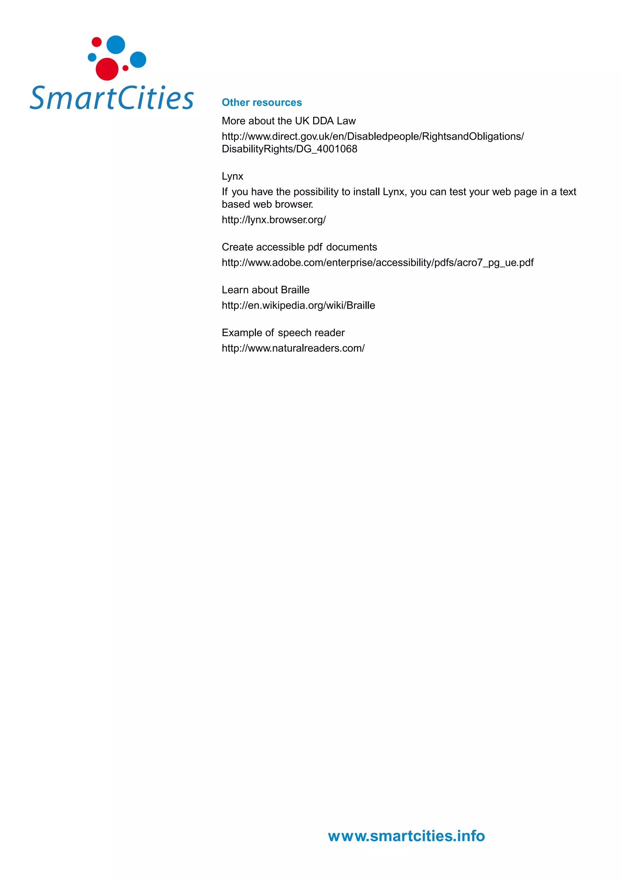 Other resources
More about the UK DDA Law
http://www.direct.gov.uk/en/Disabledpeople/RightsandObligations/
DisabilityRights/DG_4001068

Lynx
If you have the possibility to install Lynx, you can test your web page in a text
based web browser.
http://lynx.browser.org/

Create accessible pdf documents
http://www.adobe.com/enterprise/accessibility/pdfs/acro7_pg_ue.pdf

Learn about Braille
http://en.wikipedia.org/wiki/Braille

Example of speech reader
http://www.naturalreaders.com/




                        www.smartcities.info
 