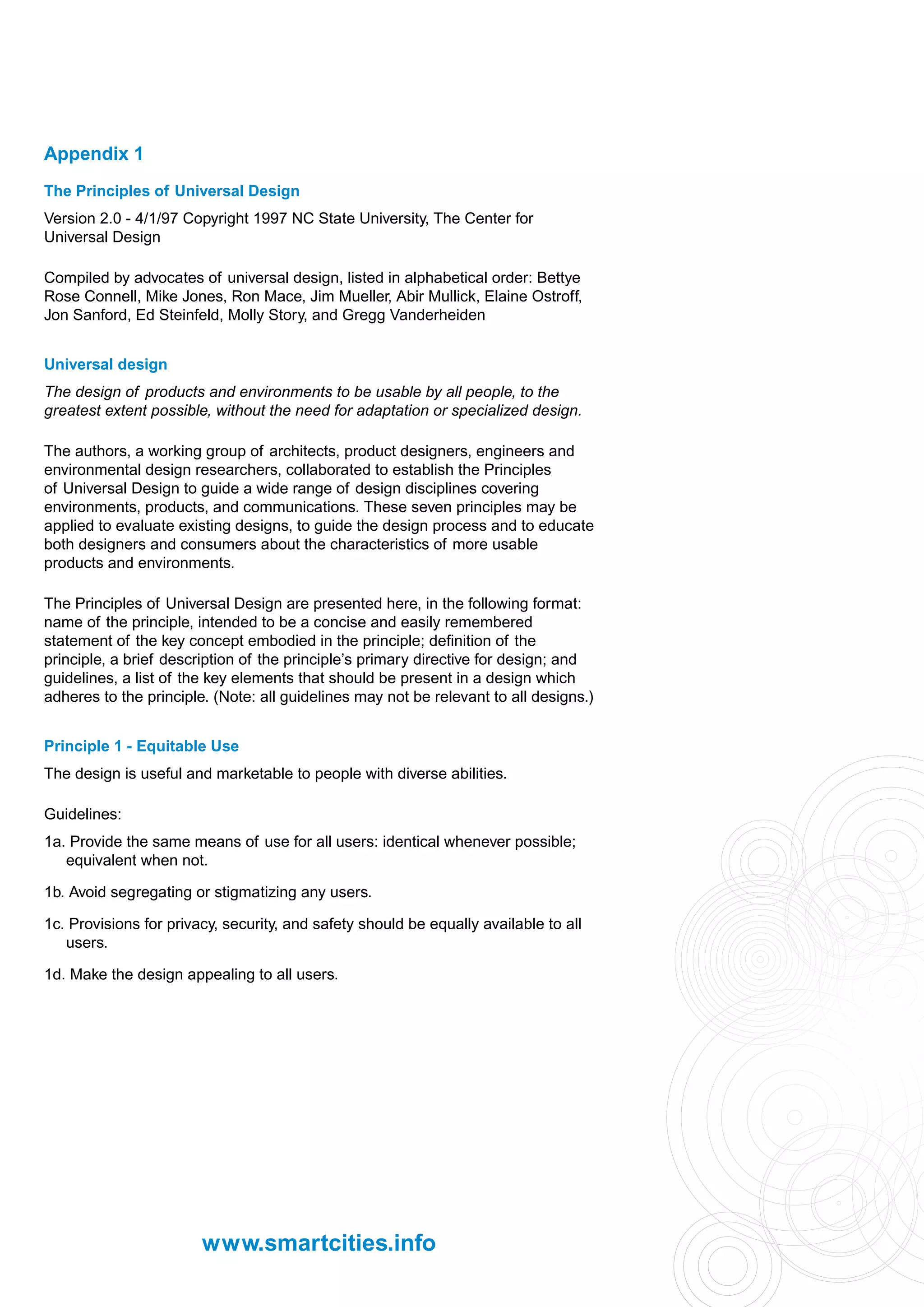 Appendix 1
The Principles of Universal Design
Version 2.0 - 4/1/97 Copyright 1997 NC State University, The Center for
Universal Design

Compiled by advocates of universal design, listed in alphabetical order: Bettye
Rose Connell, Mike Jones, Ron Mace, Jim Mueller, Abir Mullick, Elaine Ostroff,
Jon Sanford, Ed Steinfeld, Molly Story, and Gregg Vanderheiden


Universal design
The design of products and environments to be usable by all people, to the
greatest extent possible, without the need for adaptation or specialized design.

The authors, a working group of architects, product designers, engineers and
environmental design researchers, collaborated to establish the Principles
of Universal Design to guide a wide range of design disciplines covering
environments, products, and communications. These seven principles may be
applied to evaluate existing designs, to guide the design process and to educate
both designers and consumers about the characteristics of more usable
products and environments.

The Principles of Universal Design are presented here, in the following format:
name of the principle, intended to be a concise and easily remembered
statement of the key concept embodied in the principle; definition of the
principle, a brief description of the principle’s primary directive for design; and
guidelines, a list of the key elements that should be present in a design which
adheres to the principle. (Note: all guidelines may not be relevant to all designs.)


Principle 1 - Equitable Use
The design is useful and marketable to people with diverse abilities.

Guidelines:
1a. Provide the same means of use for all users: identical whenever possible;
   equivalent when not.

1b. Avoid segregating or stigmatizing any users.

1c. Provisions for privacy, security, and safety should be equally available to all
   users.

1d. Make the design appealing to all users.




                        www.smartcities.info
 