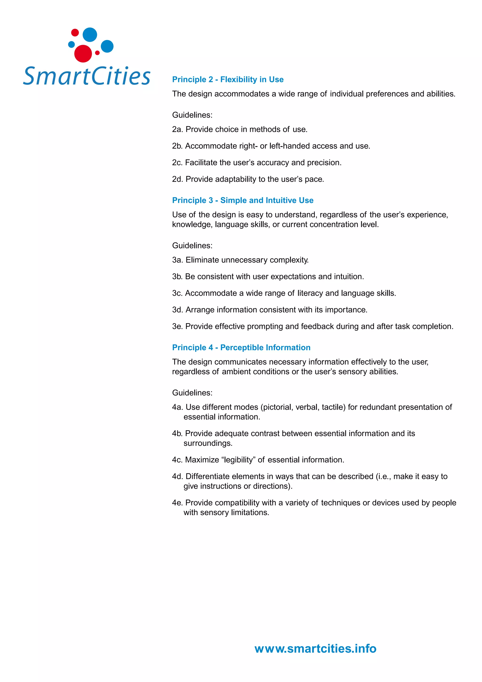 Principle 2 - Flexibility in Use
The design accommodates a wide range of individual preferences and abilities.

Guidelines:
2a. Provide choice in methods of use.

2b. Accommodate right- or left-handed access and use.

2c. Facilitate the user’s accuracy and precision.

2d. Provide adaptability to the user’s pace.

Principle 3 - Simple and Intuitive Use
Use of the design is easy to understand, regardless of the user’s experience,
knowledge, language skills, or current concentration level.

Guidelines:
3a. Eliminate unnecessary complexity.

3b. Be consistent with user expectations and intuition.

3c. Accommodate a wide range of literacy and language skills.

3d. Arrange information consistent with its importance.

3e. Provide effective prompting and feedback during and after task completion.

Principle 4 - Perceptible Information
The design communicates necessary information effectively to the user,
regardless of ambient conditions or the user’s sensory abilities.

Guidelines:
4a. Use different modes (pictorial, verbal, tactile) for redundant presentation of
   essential information.

4b. Provide adequate contrast between essential information and its
   surroundings.

4c. Maximize “legibility” of essential information.

4d. Differentiate elements in ways that can be described (i.e., make it easy to
   give instructions or directions).

4e. Provide compatibility with a variety of techniques or devices used by people
   with sensory limitations.




                        www.smartcities.info
 