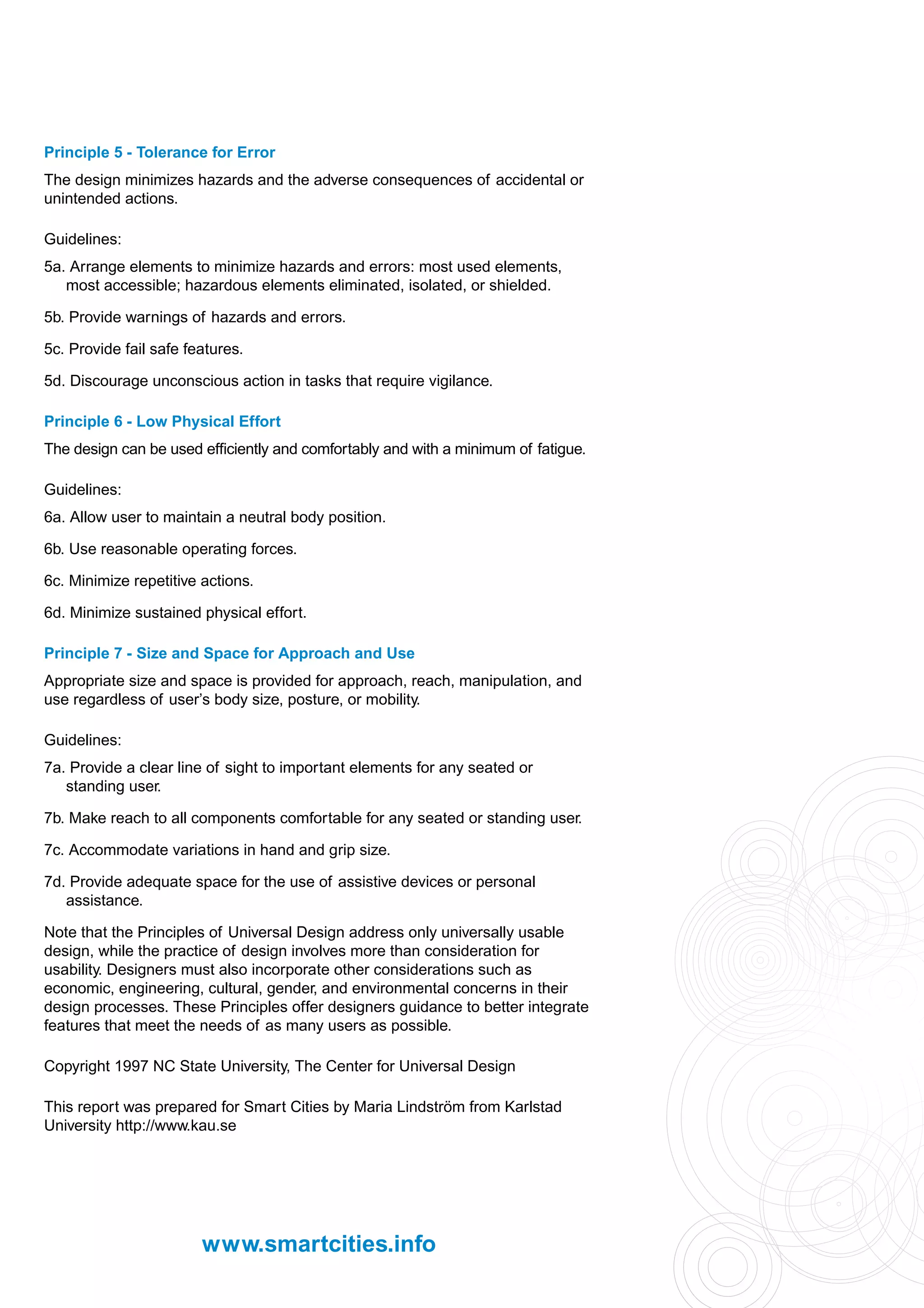 Principle 5 - Tolerance for Error
The design minimizes hazards and the adverse consequences of accidental or
unintended actions.

Guidelines:
5a. Arrange elements to minimize hazards and errors: most used elements,
   most accessible; hazardous elements eliminated, isolated, or shielded.

5b. Provide warnings of hazards and errors.

5c. Provide fail safe features.

5d. Discourage unconscious action in tasks that require vigilance.

Principle 6 - Low Physical Effort
The design can be used efficiently and comfortably and with a minimum of fatigue.

Guidelines:
6a. Allow user to maintain a neutral body position.

6b. Use reasonable operating forces.

6c. Minimize repetitive actions.

6d. Minimize sustained physical effort.

Principle 7 - Size and Space for Approach and Use
Appropriate size and space is provided for approach, reach, manipulation, and
use regardless of user’s body size, posture, or mobility.

Guidelines:
7a. Provide a clear line of sight to important elements for any seated or
   standing user.

7b. Make reach to all components comfortable for any seated or standing user.

7c. Accommodate variations in hand and grip size.

7d. Provide adequate space for the use of assistive devices or personal
   assistance.

Note that the Principles of Universal Design address only universally usable
design, while the practice of design involves more than consideration for
usability. Designers must also incorporate other considerations such as
economic, engineering, cultural, gender, and environmental concerns in their
design processes. These Principles offer designers guidance to better integrate
features that meet the needs of as many users as possible.

Copyright 1997 NC State University, The Center for Universal Design

This report was prepared for Smart Cities by Maria Lindström from Karlstad
University http://www.kau.se




                        www.smartcities.info
 