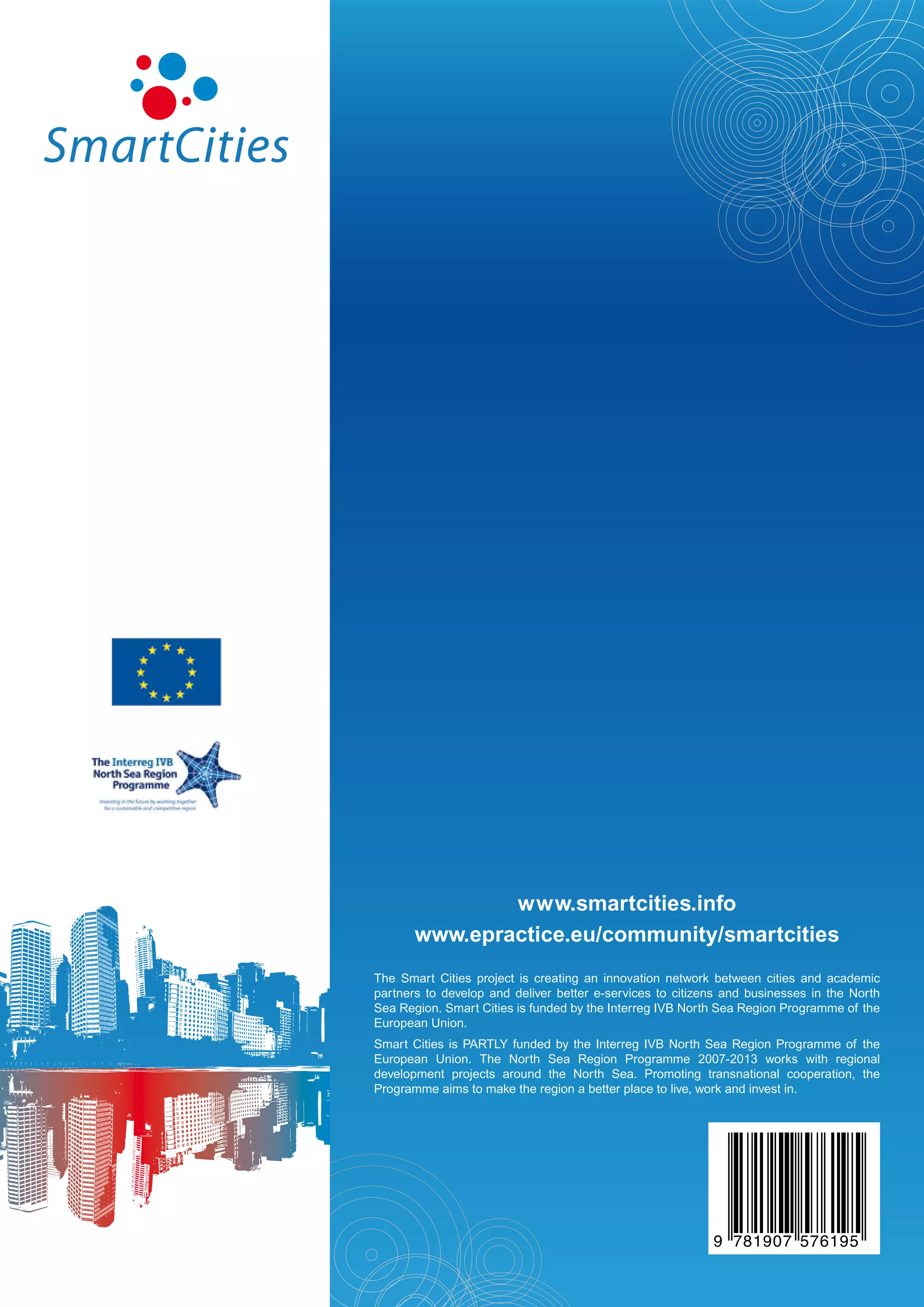www.smartcities.info
       www.epractice.eu/community/smartcities
The Smart Cities project is creating an innovation network between cities and academic
partners to develop and deliver better e-services to citizens and businesses in the North
Sea Region. Smart Cities is funded by the Interreg IVB North Sea Region Programme of the
European Union.
Smart Cities is PARTLY funded by the Interreg IVB North Sea Region Programme of the
European Union. The North Sea Region Programme 2007-2013 works with regional
development projects around the North Sea. Promoting transnational cooperation, the
Programme aims to make the region a better place to live, work and invest in.




                                       9
                    www.smartcities.info                       781907 576195
 
