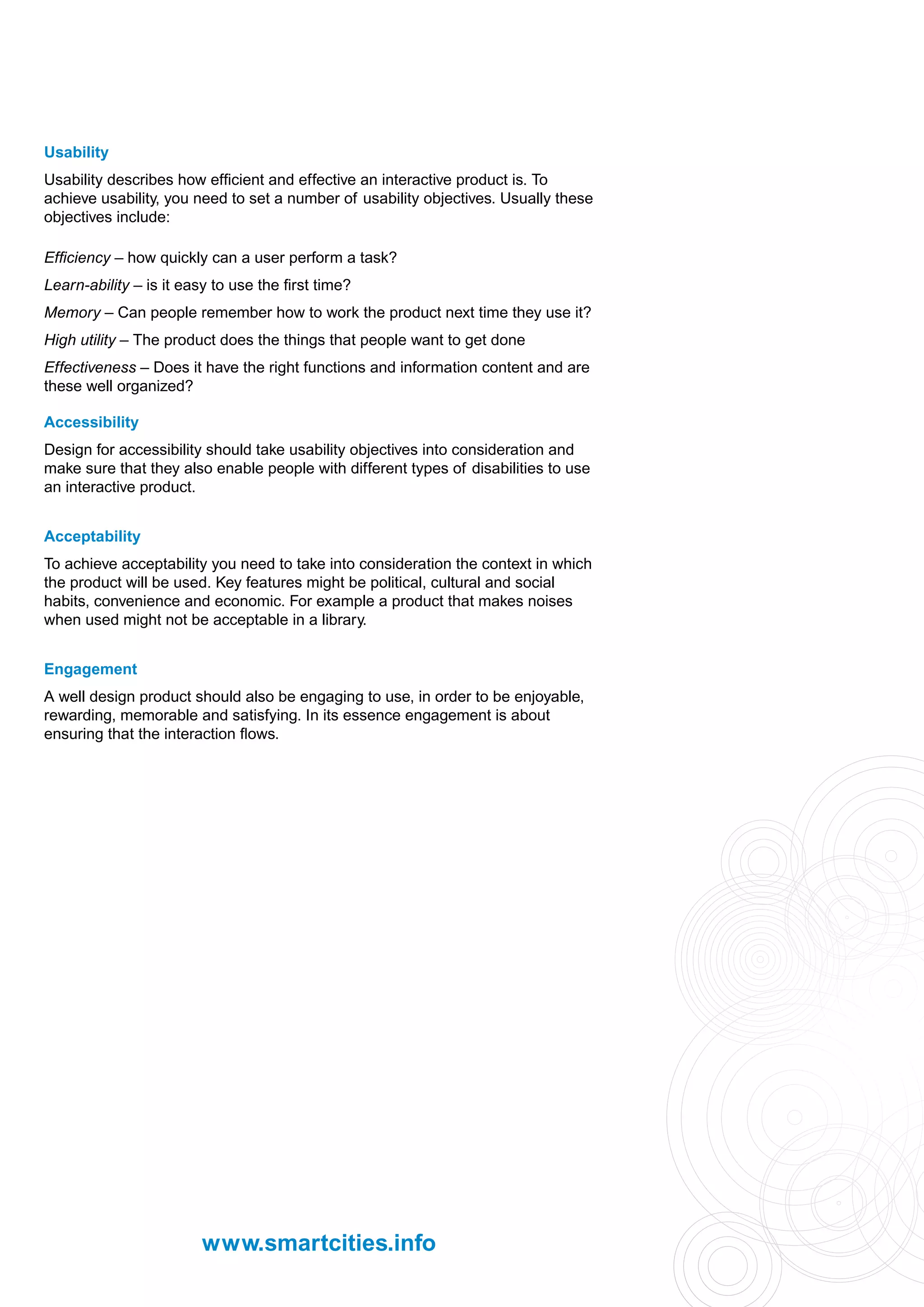 Usability
Usability describes how efficient and effective an interactive product is. To
achieve usability, you need to set a number of usability objectives. Usually these
objectives include:

Efficiency – how quickly can a user perform a task?
Learn-ability – is it easy to use the first time?
Memory – Can people remember how to work the product next time they use it?
High utility – The product does the things that people want to get done
Effectiveness – Does it have the right functions and information content and are
these well organized?

Accessibility
Design for accessibility should take usability objectives into consideration and
make sure that they also enable people with different types of disabilities to use
an interactive product.


Acceptability
To achieve acceptability you need to take into consideration the context in which
the product will be used. Key features might be political, cultural and social
habits, convenience and economic. For example a product that makes noises
when used might not be acceptable in a library.


Engagement
A well design product should also be engaging to use, in order to be enjoyable,
rewarding, memorable and satisfying. In its essence engagement is about
ensuring that the interaction flows.




                         www.smartcities.info
 