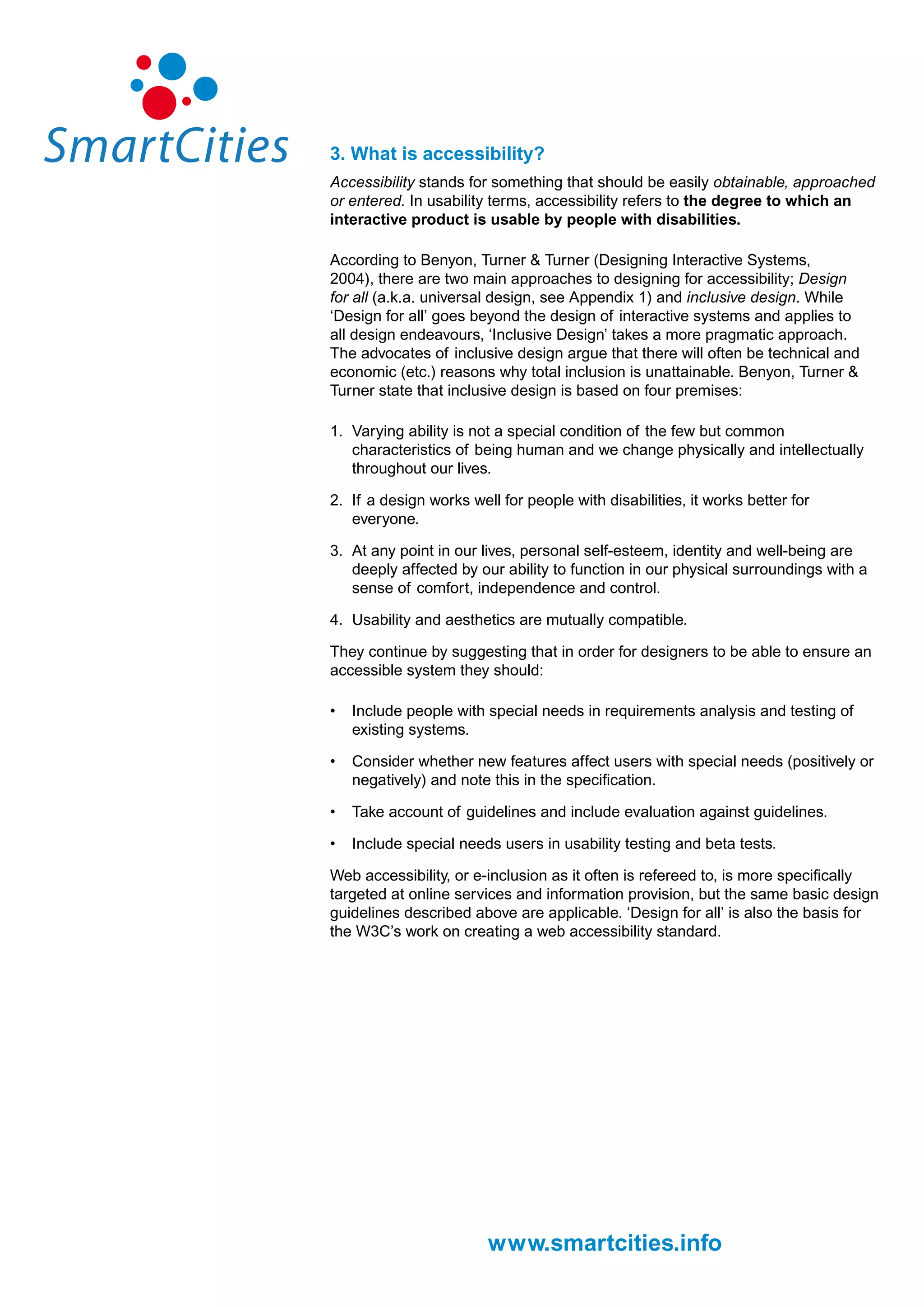 3. What is accessibility?
Accessibility stands for something that should be easily obtainable, approached
or entered. In usability terms, accessibility refers to the degree to which an
interactive product is usable by people with disabilities.

According to Benyon, Turner & Turner (Designing Interactive Systems,
2004), there are two main approaches to designing for accessibility; Design
for all (a.k.a. universal design, see Appendix 1) and inclusive design. While
‘Design for all’ goes beyond the design of interactive systems and applies to
all design endeavours, ‘Inclusive Design’ takes a more pragmatic approach.
The advocates of inclusive design argue that there will often be technical and
economic (etc.) reasons why total inclusion is unattainable. Benyon, Turner &
Turner state that inclusive design is based on four premises:

1. Varying ability is not a special condition of the few but common
   characteristics of being human and we change physically and intellectually
   throughout our lives.

2. If a design works well for people with disabilities, it works better for
   everyone.

3. At any point in our lives, personal self-esteem, identity and well-being are
   deeply affected by our ability to function in our physical surroundings with a
   sense of comfort, independence and control.

4. Usability and aesthetics are mutually compatible.

They continue by suggesting that in order for designers to be able to ensure an
accessible system they should:

•   Include people with special needs in requirements analysis and testing of
    existing systems.

•   Consider whether new features affect users with special needs (positively or
    negatively) and note this in the specification.

•   Take account of guidelines and include evaluation against guidelines.

•   Include special needs users in usability testing and beta tests.

Web accessibility, or e-inclusion as it often is refereed to, is more specifically
targeted at online services and information provision, but the same basic design
guidelines described above are applicable. ‘Design for all’ is also the basis for
the W3C’s work on creating a web accessibility standard.




                        www.smartcities.info
 