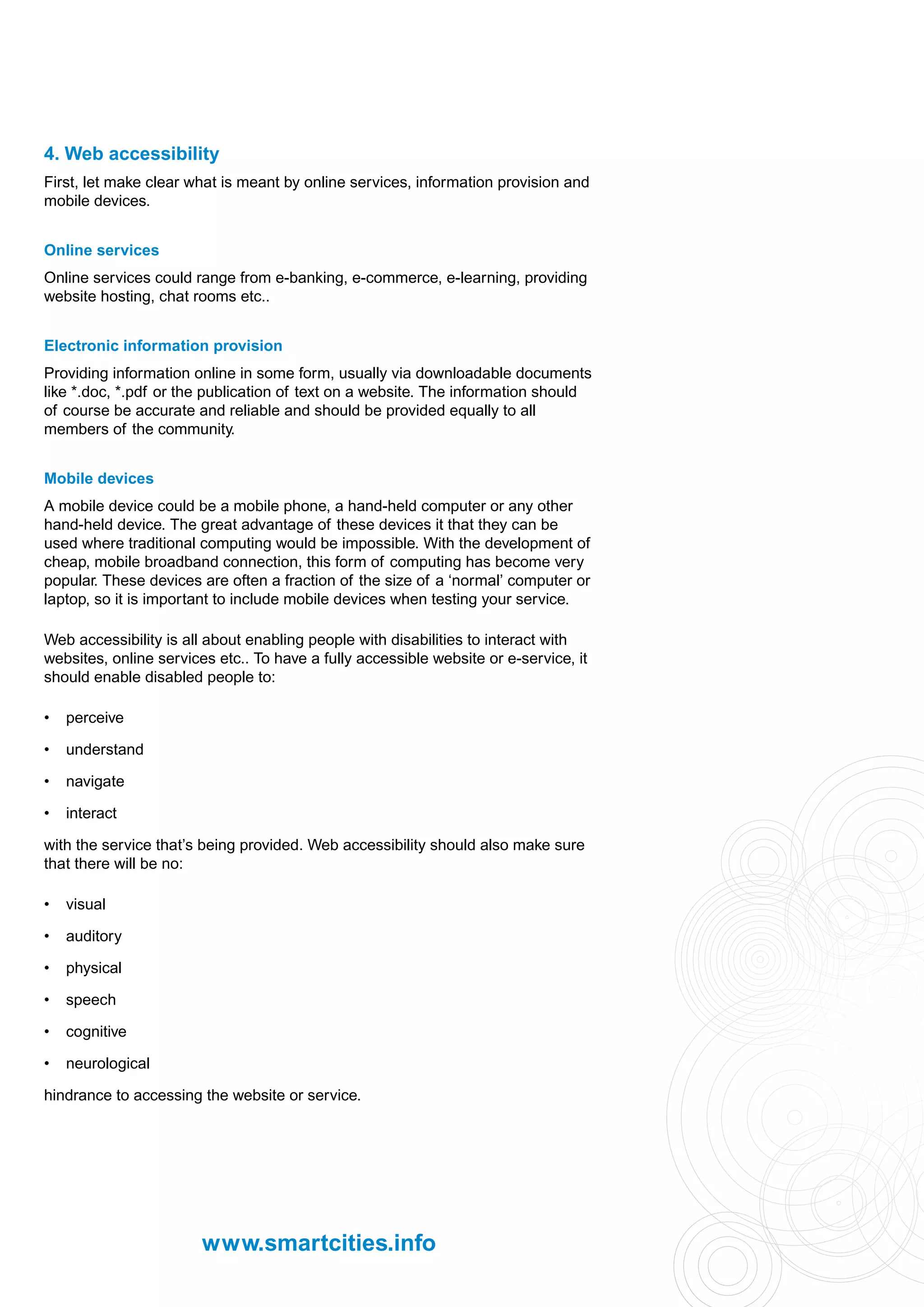 4. Web accessibility
First, let make clear what is meant by online services, information provision and
mobile devices.


Online services
Online services could range from e-banking, e-commerce, e-learning, providing
website hosting, chat rooms etc..


Electronic information provision
Providing information online in some form, usually via downloadable documents
like *.doc, *.pdf or the publication of text on a website. The information should
of course be accurate and reliable and should be provided equally to all
members of the community.


Mobile devices
A mobile device could be a mobile phone, a hand-held computer or any other
hand-held device. The great advantage of these devices it that they can be
used where traditional computing would be impossible. With the development of
cheap, mobile broadband connection, this form of computing has become very
popular. These devices are often a fraction of the size of a ‘normal’ computer or
laptop, so it is important to include mobile devices when testing your service.

Web accessibility is all about enabling people with disabilities to interact with
websites, online services etc.. To have a fully accessible website or e-service, it
should enable disabled people to:

•   perceive

•   understand

•   navigate

•   interact

with the service that’s being provided. Web accessibility should also make sure
that there will be no:

•   visual

•   auditory

•   physical

•   speech

•   cognitive

•   neurological

hindrance to accessing the website or service.




                        www.smartcities.info
 