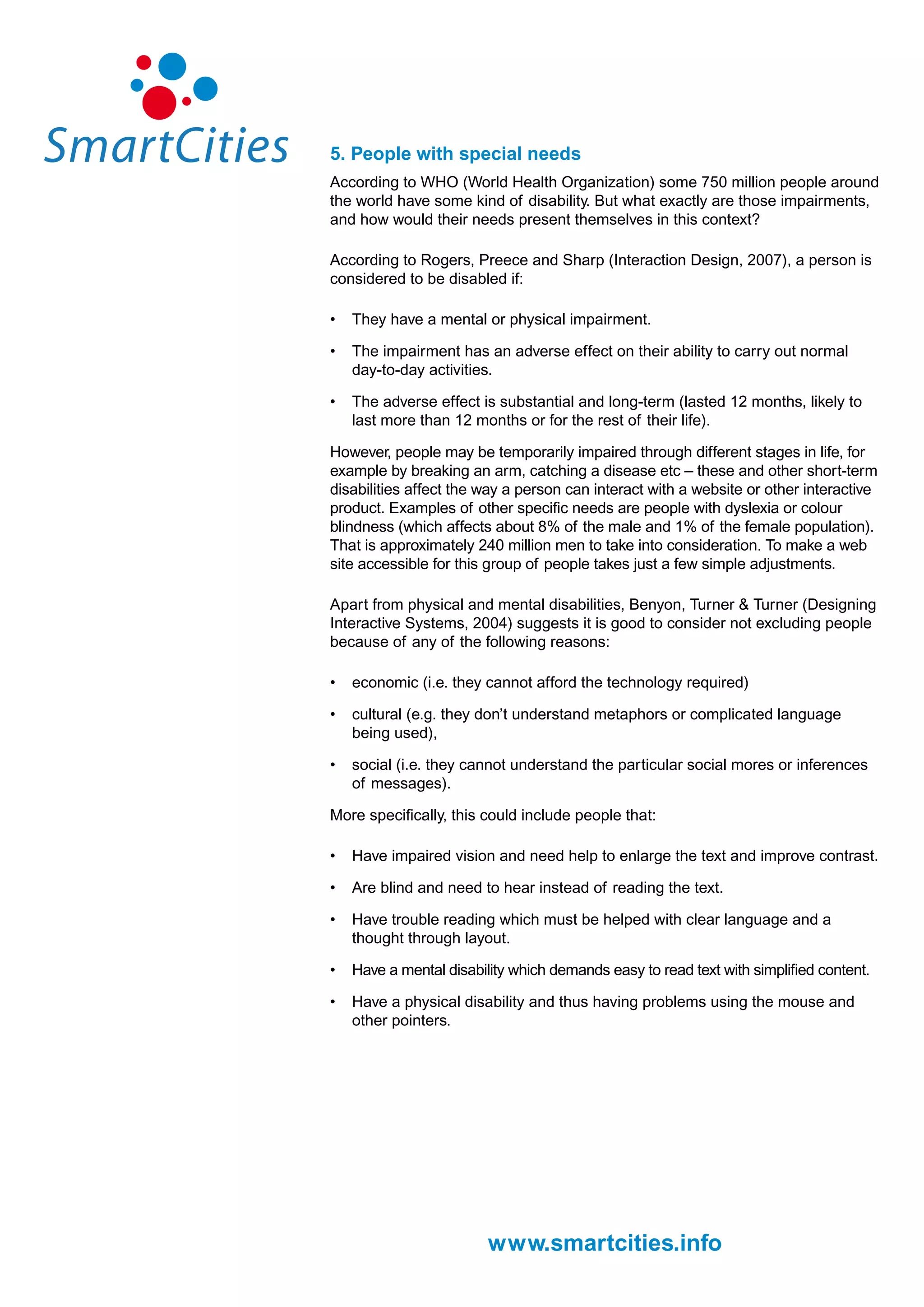 5. People with special needs
According to WHO (World Health Organization) some 750 million people around
the world have some kind of disability. But what exactly are those impairments,
and how would their needs present themselves in this context?

According to Rogers, Preece and Sharp (Interaction Design, 2007), a person is
considered to be disabled if:

•   They have a mental or physical impairment.

•   The impairment has an adverse effect on their ability to carry out normal
    day-to-day activities.

•   The adverse effect is substantial and long-term (lasted 12 months, likely to
    last more than 12 months or for the rest of their life).

However, people may be temporarily impaired through different stages in life, for
example by breaking an arm, catching a disease etc – these and other short-term
disabilities affect the way a person can interact with a website or other interactive
product. Examples of other specific needs are people with dyslexia or colour
blindness (which affects about 8% of the male and 1% of the female population).
That is approximately 240 million men to take into consideration. To make a web
site accessible for this group of people takes just a few simple adjustments.

Apart from physical and mental disabilities, Benyon, Turner & Turner (Designing
Interactive Systems, 2004) suggests it is good to consider not excluding people
because of any of the following reasons:

•   economic (i.e. they cannot afford the technology required)

•   cultural (e.g. they don’t understand metaphors or complicated language
    being used),

•   social (i.e. they cannot understand the particular social mores or inferences
    of messages).

More specifically, this could include people that:

•   Have impaired vision and need help to enlarge the text and improve contrast.

•   Are blind and need to hear instead of reading the text.

•   Have trouble reading which must be helped with clear language and a
    thought through layout.

•   Have a mental disability which demands easy to read text with simplified content.

•   Have a physical disability and thus having problems using the mouse and
    other pointers.




                         www.smartcities.info
 