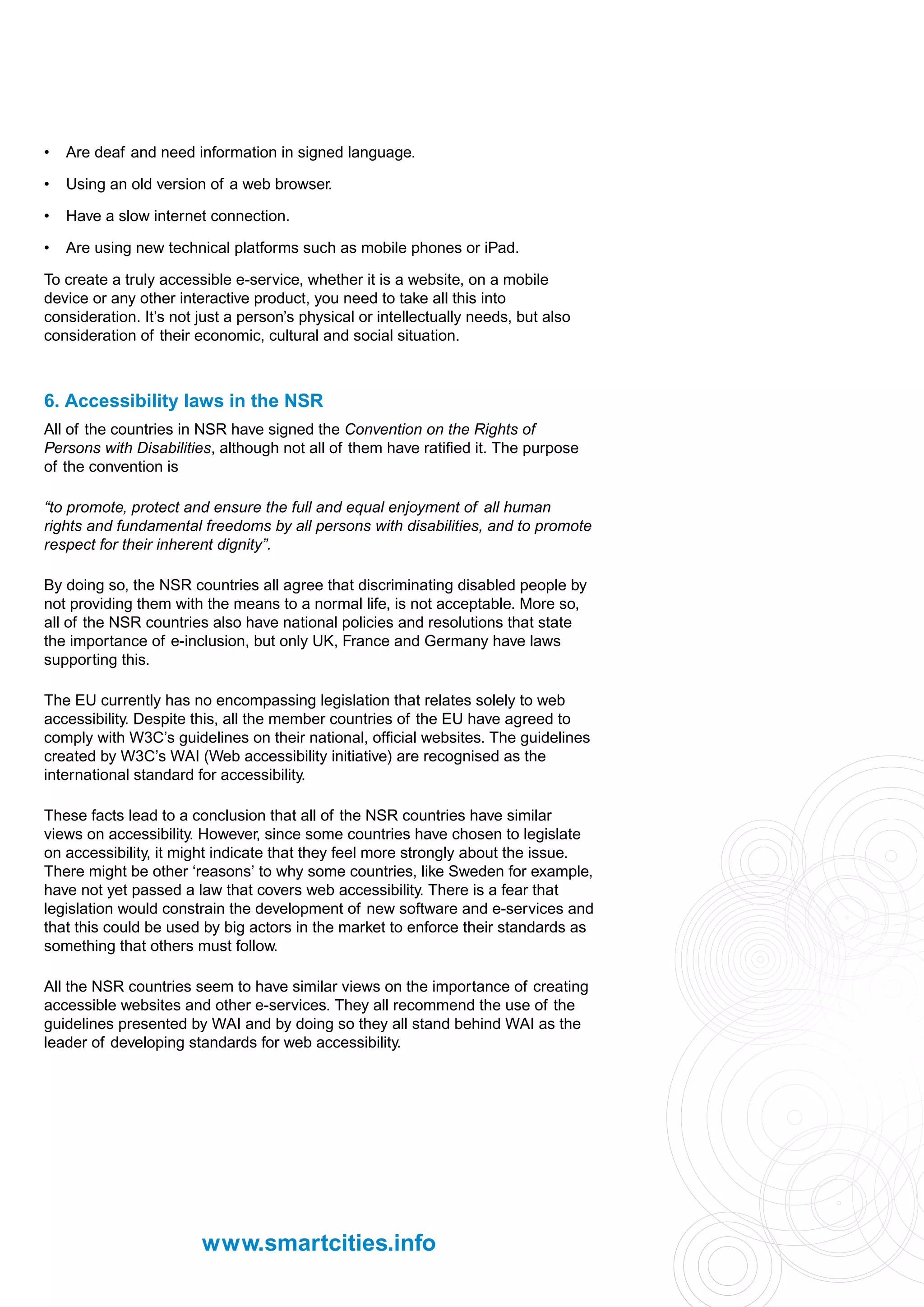 •   Are deaf and need information in signed language.

•   Using an old version of a web browser.

•   Have a slow internet connection.

•   Are using new technical platforms such as mobile phones or iPad.

To create a truly accessible e-service, whether it is a website, on a mobile
device or any other interactive product, you need to take all this into
consideration. It’s not just a person’s physical or intellectually needs, but also
consideration of their economic, cultural and social situation.



6. Accessibility laws in the NSR
All of the countries in NSR have signed the Convention on the Rights of
Persons with Disabilities, although not all of them have ratified it. The purpose
of the convention is

“to promote, protect and ensure the full and equal enjoyment of all human
rights and fundamental freedoms by all persons with disabilities, and to promote
respect for their inherent dignity”.

By doing so, the NSR countries all agree that discriminating disabled people by
not providing them with the means to a normal life, is not acceptable. More so,
all of the NSR countries also have national policies and resolutions that state
the importance of e-inclusion, but only UK, France and Germany have laws
supporting this.

The EU currently has no encompassing legislation that relates solely to web
accessibility. Despite this, all the member countries of the EU have agreed to
comply with W3C’s guidelines on their national, official websites. The guidelines
created by W3C’s WAI (Web accessibility initiative) are recognised as the
international standard for accessibility.

These facts lead to a conclusion that all of the NSR countries have similar
views on accessibility. However, since some countries have chosen to legislate
on accessibility, it might indicate that they feel more strongly about the issue.
There might be other ‘reasons’ to why some countries, like Sweden for example,
have not yet passed a law that covers web accessibility. There is a fear that
legislation would constrain the development of new software and e-services and
that this could be used by big actors in the market to enforce their standards as
something that others must follow.

All the NSR countries seem to have similar views on the importance of creating
accessible websites and other e-services. They all recommend the use of the
guidelines presented by WAI and by doing so they all stand behind WAI as the
leader of developing standards for web accessibility.




                        www.smartcities.info
 