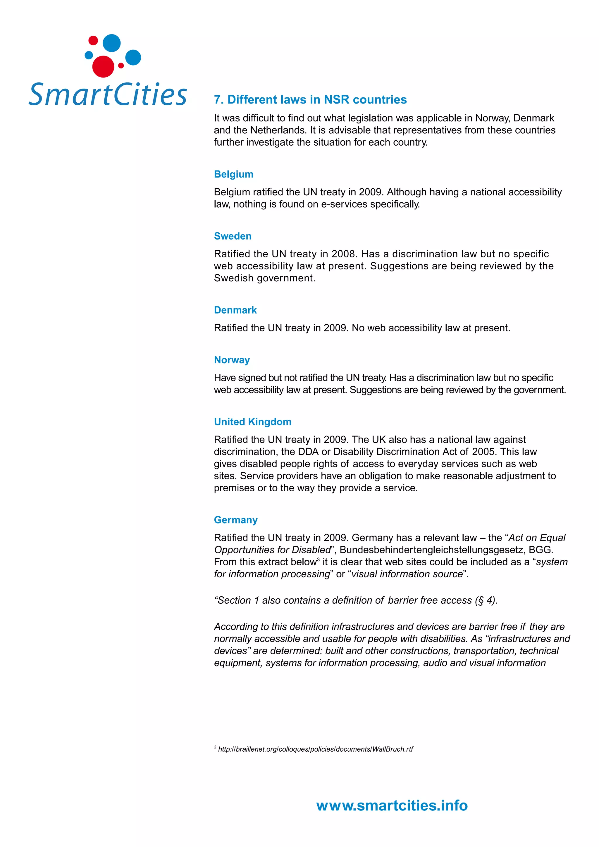 7. Different laws in NSR countries
It was difficult to find out what legislation was applicable in Norway, Denmark
and the Netherlands. It is advisable that representatives from these countries
further investigate the situation for each country.


Belgium
Belgium ratified the UN treaty in 2009. Although having a national accessibility
law, nothing is found on e-services specifically.


Sweden
Ratified the UN treaty in 2008. Has a discrimination law but no specific
web accessibility law at present. Suggestions are being reviewed by the
Swedish government.


Denmark
Ratified the UN treaty in 2009. No web accessibility law at present.


Norway
Have signed but not ratified the UN treaty. Has a discrimination law but no specific
web accessibility law at present. Suggestions are being reviewed by the government.


United Kingdom
Ratified the UN treaty in 2009. The UK also has a national law against
discrimination, the DDA or Disability Discrimination Act of 2005. This law
gives disabled people rights of access to everyday services such as web
sites. Service providers have an obligation to make reasonable adjustment to
premises or to the way they provide a service.


Germany
Ratified the UN treaty in 2009. Germany has a relevant law – the “Act on Equal
Opportunities for Disabled”, Bundesbehindertengleichstellungsgesetz, BGG.
From this extract below3 it is clear that web sites could be included as a “system
for information processing” or “visual information source”.

“Section 1 also contains a definition of barrier free access (§ 4).

According to this definition infrastructures and devices are barrier free if they are
normally accessible and usable for people with disabilities. As “infrastructures and
devices” are determined: built and other constructions, transportation, technical
equipment, systems for information processing, audio and visual information




3
    http://braillenet.org/colloques/policies/documents/WallBruch.rtf




                                    www.smartcities.info
 