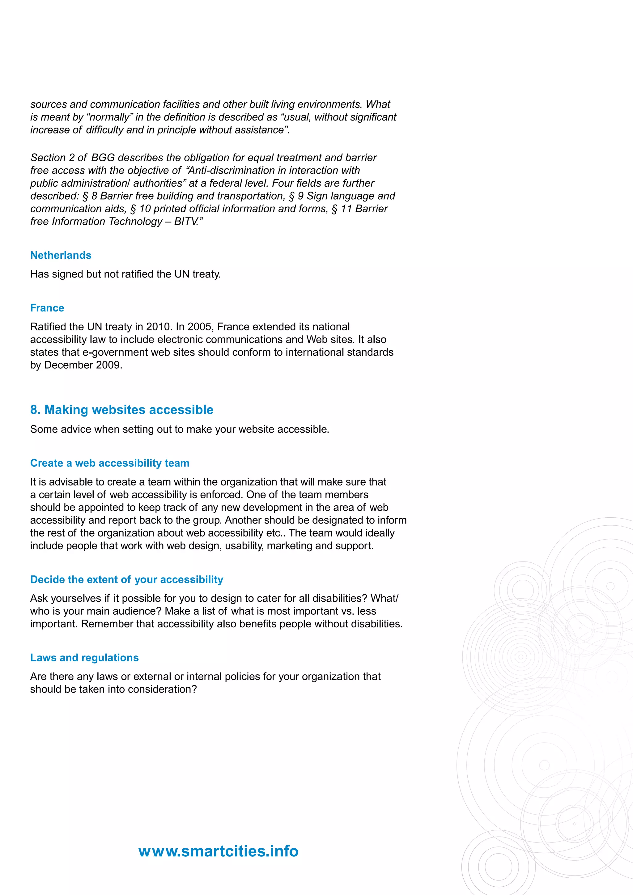 sources and communication facilities and other built living environments. What
is meant by “normally” in the definition is described as “usual, without significant
increase of difficulty and in principle without assistance”.

Section 2 of BGG describes the obligation for equal treatment and barrier
free access with the objective of “Anti-discrimination in interaction with
public administration/ authorities” at a federal level. Four fields are further
described: § 8 Barrier free building and transportation, § 9 Sign language and
communication aids, § 10 printed official information and forms, § 11 Barrier
free Information Technology – BITV.”


Netherlands
Has signed but not ratified the UN treaty.


France
Ratified the UN treaty in 2010. In 2005, France extended its national
accessibility law to include electronic communications and Web sites. It also
states that e-government web sites should conform to international standards
by December 2009.



8. Making websites accessible
Some advice when setting out to make your website accessible.


Create a web accessibility team
It is advisable to create a team within the organization that will make sure that
a certain level of web accessibility is enforced. One of the team members
should be appointed to keep track of any new development in the area of web
accessibility and report back to the group. Another should be designated to inform
the rest of the organization about web accessibility etc.. The team would ideally
include people that work with web design, usability, marketing and support.


Decide the extent of your accessibility
Ask yourselves if it possible for you to design to cater for all disabilities? What/
who is your main audience? Make a list of what is most important vs. less
important. Remember that accessibility also benefits people without disabilities.


Laws and regulations
Are there any laws or external or internal policies for your organization that
should be taken into consideration?




                        www.smartcities.info
 