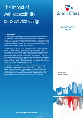 The impact of
web accessibility
on e-service design
                                                                                           Smart Cities Brief
                                                                                                     No.16

1. Introduction
This report gives some background information about web accessibility
– an approach to designing web sites, e-applications and services so
that they work well for people with disabilities. It covers information about
what accessibility means, what regulations there are in the different North
Sea Region countries; suggests how to set up an accessibility project and
provides guidelines and links to other resources.

The importance of the web as an information source has rocketed over
the last 10 years and is still growing. With this, development focus is
now starting to shift from technical and aesthetic features to also include
good usability, for which accessibility is an important factor. For people
who don’t fully understand the importance of good usability, it might (in
some cases) seem like taking a step back. Good accessibility is all about
making things simple – going back to basics in many cases. It is good to
remember that if a product is not usable, it will not meet its objectives and
therefore could be a waste of time and money.

No report on accessibility could ever be made without mentioning the
importance of the World Wide Web Consortium, W3C1. The W3C is
leading the web accessibility initiative, WAI2. The collected resources
and guidelines provided by W3C and WAI are internationally recognised
as the standards for any work with e-inclusion. Useful resources and            1
                                                                                    http://www.w3.org/
relevant links to these are provided at the end of this document.               2
                                                                                    http://www.w3.org/WAI/




                      www.smartcities.info
                     www.smartcities.info
 