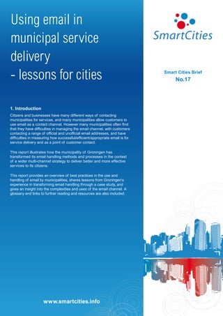 Using email in
municipal service
delivery
- lessons for cities                                                          Smart Cities Brief
                                                                                   No.17




1. Introduction
Citizens and businesses have many different ways of contacting
municipalities for services, and many municipalities allow customers to
use email as a contact channel. However many municipalities often find
that they have difficulties in managing the email channel, with customers
contacting a range of official and unofficial email addresses, and have
difficulties in measuring how successful/efficient/appropriate email is for
service delivery and as a point of customer contact.

This report illustrates how the municipality of Groningen has
transformed its email handling methods and processes in the context
of a wider multi-channel strategy to deliver better and more effective
services to its citizens.

This report provides an overview of best practices in the use and
handling of email by municipalities, shares lessons from Groningen’s
experience in transforming email handling through a case study, and
gives an insight into the complexities and uses of the email channel. A
glossary and links to further reading and resources are also included.




                     www.smartcities.info
                    www.smartcities.info
 