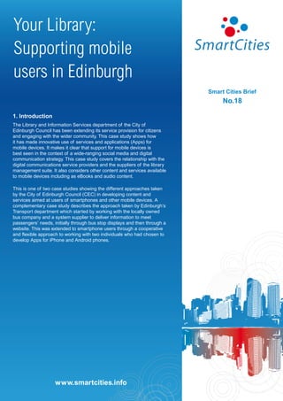 Your Library:
Supporting mobile
users in Edinburgh
                                                                            Smart Cities Brief
                                                                                 No.18

1. Introduction
The Library and Information Services department of the City of
Edinburgh Council has been extending its service provision for citizens
and engaging with the wider community. This case study shows how
it has made innovative use of services and applications (Apps) for
mobile devices. It makes it clear that support for mobile devices is
best seen in the context of a wide-ranging social media and digital
communication strategy. This case study covers the relationship with the
digital communications service providers and the suppliers of the library
management suite. It also considers other content and services available
to mobile devices including as eBooks and audio content.

This is one of two case studies showing the different approaches taken
by the City of Edinburgh Council (CEC) in developing content and
services aimed at users of smartphones and other mobile devices. A
complementary case study describes the approach taken by Edinburgh’s
Transport department which started by working with the locally owned
bus company and a system supplier to deliver information to meet
passengers’ needs, initially through bus stop displays and then through a
website. This was extended to smartphone users through a cooperative
and flexible approach to working with two individuals who had chosen to
develop Apps for iPhone and Android phones.




                     www.smartcities.info
                    www.smartcities.info
 