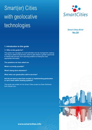 Smart(er) Cities
with geolocative
technologies
                                                                                    Smart Cities Brief
                                                                                         No.20




1. Introduction to this guide
1.1 Who is this guide for?
This guide is for managers at Local Authorities and city management, seeking
new ways to deliver local services, and/or to give citizens a greater opportunity
to interact with services, from reporting problems to finding the most
appropriate information.

The questions we have asked are:

What’s currently possible?

What’s being done elsewhere?

What value can geolocation add to services?

And do we have to start from scratch in implementing geolocation
or can it work within existing systems?

This guide was written for the Smart Cities project by Ewan McIntosh,
from notosh.com.




                      www.smartcities.info
                     www.smartcities.info
 