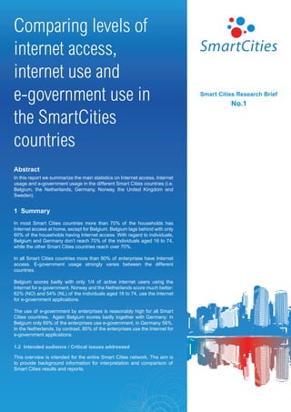 Comparing levels of
internet access,
internet use and
e-government use in                                                            Smart Cities Research Brief
                                                                                         No.1

the SmartCities
countries
Abstract
In this report we summarize the main statistics on Internet access, Internet
usage and e-government usage in the different Smart Cities countries (i.e.
Belgium, the Netherlands, Germany, Norway, the United Kingdom and
Sweden).


1 Summary
In most Smart Cities countries more than 70% of the households has
Internet access at home, except for Belgium. Belgium lags behind with only
60% of the households having Internet access. With regard to individuals,
Belgium and Germany don’t reach 70% of the individuals aged 16 to 74,
while the other Smart Cities countries reach over 70%.

In all Smart Cities countries more than 90% of enterprises have Internet
access. E-government usage strongly varies between the different
countries.

Belgium scores badly with only 1/4 of active internet users using the
Internet for e-government. Norway and the Netherlands score much better:
62% (NO) and 54% (NL) of the individuals aged 16 to 74, use the Internet
for e-government applications.

The use of e-government by enterprises is reasonably high for all Smart
Cities countries. Again Belgium scores badly together with Germany: in
Belgium only 69% of the enterprises use e-government, in Germany 56%.
In the Netherlands, by contrast, 85% of the enterprises use the Internet for
e-government applications.

1.2 Intended audience / Critical issues addressed

This overview is intended for the entire Smart Cities network. The aim is
to provide background information for interpretation and comparison of
Smart Cities results and reports.
 