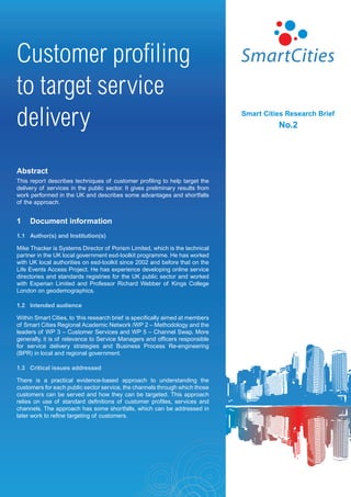 Customer profiling
to target service
delivery                                                                        Smart Cities Research Brief
                                                                                          No.2




Abstract
This report describes techniques of customer profiling to help target the
delivery of services in the public sector. It gives preliminary results from
work performed in the UK and describes some advantages and shortfalls
of the approach.


1    Document information
1.1 Author(s) and Institution(s)

Mike Thacker is Systems Director of Porism Limited, which is the technical
partner in the UK local government esd-toolkit programme. He has worked
with UK local authorities on esd-toolkit since 2002 and before that on the
Life Events Access Project. He has experience developing online service
directories and standards registries for the UK public sector and worked
with Experian Limited and Professor Richard Webber of Kings College
London on geodemographics.

1.2 Intended audience

Within Smart Cities, to ‘this research brief is specifically aimed at members
of Smart Cities Regional Academic Network /WP 2 – Methodology and the
leaders of WP 3 – Customer Services and WP 5 – Channel Swap. More
generally, it is of relevance to Service Managers and officers responsible
for service delivery strategies and Business Process Re-engineering
(BPR) in local and regional government.

1.3 Critical issues addressed

There is a practical evidence-based approach to understanding the
customers for each public sector service, the channels through which those
customers can be served and how they can be targeted. This approach
relies on use of standard definitions of customer profiles, services and
channels. The approach has some shortfalls, which can be addressed in
later work to refine targeting of customers.
 