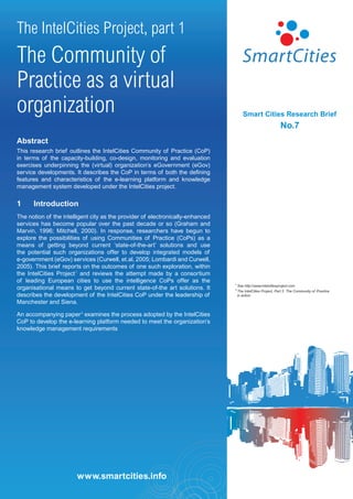 The IntelCities Project, part 1
The Community of
Practice as a virtual
organization                                                                           Smart Cities Research Brief
                                                                                                               No.7
Abstract
This research brief outlines the IntelCities Community of Practice (CoP)
in terms of the capacity-building, co-design, monitoring and evaluation
exercises underpinning the (virtual) organization’s eGovernment (eGov)
service developments. It describes the CoP in terms of both the defining
features and characteristics of the e-learning platform and knowledge
management system developed under the IntelCities project.


1     Introduction
The notion of the intelligent city as the provider of electronically-enhanced
services has become popular over the past decade or so (Graham and
Marvin, 1996; Mitchell, 2000). In response, researchers have begun to
explore the possibilities of using Communities of Practice (CoPs) as a
means of getting beyond current ‘state-of-the-art’ solutions and use
the potential such organizations offer to develop integrated models of
e-government (eGov) services (Curwell, et.al, 2005; Lombardi and Curwell,
2005). This brief reports on the outcomes of one such exploration, within
the IntelCities Project 1 and reviews the attempt made by a consortium
of leading European cities to use the intelligence CoPs offer as the            1
                                                                                    See http://www.intelcitiesproject.com
organisational means to get beyond current state-of-the art solutions. It       2
                                                                                    The IntelCities Project, Part 2: The Community of Practice
describes the development of the IntelCities CoP under the leadership of            in action

Manchester and Siena.

An accompanying paper 2 examines the process adopted by the IntelCities
CoP to develop the e-learning platform needed to meet the organization’s
knowledge management requirements




                        www.smartcities.info
 