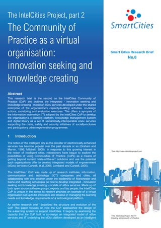 The IntelCities Project, part 2
The Community of
Practice as a virtual
organisation:                                                                   Smart	Cities	Research	Brief
                                                                                                       No.8

innovation seeking and
knowledge creating
Abstract
This research brief is the second on the IntelCities Community of
Practice (CoP) and outlines the integrated - innovation seeking and
knowledge creating - model of eGov services developed under the shared
enterprise of the organisation’s capacity-building activities, co-design
actions, monitoring and evaluation exercises. This offers a synopsis of
the information technology (IT) adopted by the IntelCities CoP to develop
the organisation’s e-learning platform, Knowledge Management System
and digital library as a set of semantically-interoperable eGov services
supporting the crime, safety and security initiatives of socially-inclusive
and participatory urban regeneration programmes.


1	    Introduction
The notion of the intelligent city as the provider of electronically-enhanced
services has become popular over the past decade or so (Graham and
Marvin, 1996; Mitchell, 2000). In response to this growing interest in          1   See http://www.intelcitiesproject.com
the notion of intelligent cities, researchers have begun to explore the
possibilities of using Communities of Practice (CoPs) as a means of
getting beyond current ‘state-of-the-art’ solutions and use the potential
such organizations offer to develop integrated models of e-government
(eGov) services (Curwell, et.al, 2005; Lombardi and Curwell, 2005).

The IntelCities 1 CoP was made up of research institutes, information,
communication and technology (ICT) companies and cities, all
collaborating with one another under the leadership of Manchester and
Siena and reaching consensus on how to develop integrated - innovation
seeking and knowledge creating - models of eGov services. Made up of
both open source software groups, experts and lay people, the IntelCities
CoP is unique in the sense its network provides an example of a virtual
organisation set up to be innovative and creative in managing the learning
needs and knowledge requirements of a technological platform.

An earlier research brief 2 described the structure and evolution of the
CoP This paper focuses on how the CoP approached the design of
    .
the e-learning system to support IntelCities. It begins by examining the
capacity that the CoP built to co-design an integrated model of eGov            2The IntelCities Project, Part 1:
services and IT underlying the eCity platform developed as an intelligent       Creating a Community of Practice
 