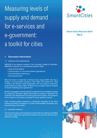 Measuring levels of
supply and demand
for e-services and
                                                                             Smart Cities Research Brief

e-government:                                                                          No.3



a toolkit for cities
1       Document information
1.1 Author(s) and Institution(s)

MEMORI is the research institute of the University College of Mechelen.
MEMORI’s expertise is in the following research fields:
    •   public communication;
    •   communication of non-governmental organisations;
    •   local participatory democracy;
    •   local e-government.

Elke Van Soom is researcher at Memori since August 2008. She has a
master in Communication Sciences (VUB 1993) and worked from 1993
to 2008 at the Flemish Public Broadcaster VRT as audience researcher,
project leader and policy maker. At Memori she manages research projects
on tourist marketing and e-government.

Memori is engaged in several research projects that are modelling concepts
for advanced, interactive digital communities & provide a framework for
evaluation and development of local e-government policies. This research
brief is based on the project proposals for these research projects.

Each concrete project proposal is customised according to the city’s
wishes and needs, but basing it on a fixed model enables comparison and
benchmarking of the results.

1.2 Intended audience

This document gives some background information for cities/municipalities
who want to align their e-government policies and services with the user’s
wishes and needs.
 
