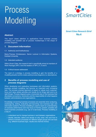 Process
Modelling
                                                                                 Smart Cities Research Brief
Abstract                                                                                   No.4
This report draws attention to applications from business process
modelling and possible use of process models/maps in the shape of
process diagrams.

1    Document information
1.1 Author(s) and Institution(s)

Marie-Therese Christiansson, Senior Lecturer in Information Systems,
Karlstad University.

1.2 Intended audience

Within Smart Cities, this research brief is specifically aimed at members of
Work Package (WP) 3 and the leaders of WP 2, 4, 5 and 6.

1.3 Critical issues addressed

The need of a strategy in process modelling to gain the benefits of a
modelling situation and to create useful process diagrams (i.e. descriptions).


2    Benefits of process modelling and use of
     process diagrams
When developing and evaluating businesses and information systems,
business process modelling has become an important and increasing
task. The process oriented approach is based on values such customer-
focus and value added activities and results (to do things right and to do
right things). Process diagrams give a horizontal view of the business that
elucidates connections, handovers and the responsibility for what happens
between administrations and organisations.

Knowledge concerning business processes are essential when analyzing,
(re)designing, testing, evaluating and launching new business logic and
information systems. Process modelling is used to reach an understanding
of business performance and may focus on former, present, possible and
future business processes (e.g. use of e-services). Process modelling is
a way to:

    • understand and to change business in and between organisations
    • identify, describe, define and decide on why, what, who and how to
      perform business processes for different target groups and services
      (e.g. different business logic, results and channel choice)
 