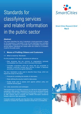 Standards for
classifying services
and related information                                                              Smart Cities Research Brief
                                                                                               No.5

in the public sector
Abstract
This report describes the role of standards in local government. It draws
on the experience of esd-toolkit in the UK and describes how controlled
vocabularies maintained by esd-toolkit help municipalities improve their
service delivery. Standards are viewed within the context of a consistent
model for the public sector.


1     Means of Profiling Citizens and Customers
1.1 What is meant by ‘Standards’

For the purposes of this report, standards are defined as:

    • Data structures that are common to organisations (primarily
      municipalities) who share or refer to the same information.

    • Controlled vocabularies which list values that are acceptable to
      describe a particular concept (eg a service, a citizen, a resource)
      according to commonly agreed definitions.

The term “standards” is also used to describe these things, which are
beyond the scope of this report:

    • Protocols for controlling the transfer of information.

    • Rules defining the security model for data access.

    • Quality levels used to assess work against political, policy and
      customer service goals.

1.2 Lists, taxonomies and ontologies

The simplest type of controlled vocabulary is a ‘flat’ list of values suitable for
populating a data element. Adherence to the list may be achieved through
an encoding scheme within a programming language or schema, such as
an XML schema used to constrain and validate information transferred
between electronic data repositories.

Computer systems typically use drop-down lists, as illustrated in Figure 1
overleaf to constrain the value(s) selected to those from a controlled list.
 