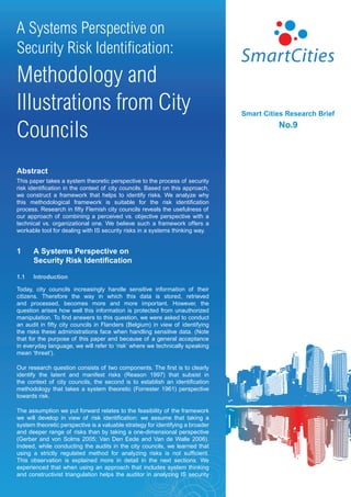 A Systems Perspective on
Security Risk Identification:
Methodology and
Illustrations from City                                                         Smart Cities Research Brief


Councils                                                                                  No.9




Abstract
This paper takes a system theoretic perspective to the process of security
risk identification in the context of city councils. Based on this approach,
we construct a framework that helps to identify risks. We analyze why
this methodological framework is suitable for the risk identification
process. Research in fifty Flemish city councils reveals the usefulness of
our approach of combining a perceived vs. objective perspective with a
technical vs. organizational one. We believe such a framework offers a
workable tool for dealing with IS security risks in a systems thinking way.


1     A Systems Perspective on
      Security Risk Identification

1.1   Introduction

Today, city councils increasingly handle sensitive information of their
citizens. Therefore the way in which this data is stored, retrieved
and processed, becomes more and more important. However, the
question arises how well this information is protected from unauthorized
manipulation. To find answers to this question, we were asked to conduct
an audit in fifty city councils in Flanders (Belgium) in view of identifying
the risks these administrations face when handling sensitive data. (Note
that for the purpose of this paper and because of a general acceptance
in everyday language, we will refer to ‘risk’ where we technically speaking
mean ‘threat’).

Our research question consists of two components. The first is to clearly
identify the latent and manifest risks (Reason 1997) that subsist in
the context of city councils, the second is to establish an identification
methodology that takes a system theoretic (Forrester 1961) perspective
towards risk.

The assumption we put forward relates to the feasibility of the framework
we will develop in view of risk identification: we assume that taking a
system theoretic perspective is a valuable strategy for identifying a broader
and deeper range of risks than by taking a one-dimensional perspective
(Gerber and von Solms 2005; Van Den Eede and Van de Walle 2006).
Indeed, while conducting the audits in the city councils, we learned that
using a strictly regulated method for analyzing risks is not sufficient.
This observation is explained more in detail in the next sections. We
experienced that when using an approach that includes system thinking
and constructivist triangulation helps the auditor in analyzing IS security
 