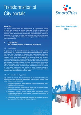 Transformation of
City portals

Abstract                                                                            Smart Cities Research Brief
This report contextualises the development of e-government portals                            No.6
by cities and provides a simple four-phase model to describe their
customisation of service provision. It goes on to discuss the transition
from one stage of provision to another and explores some of the issues
underlying the proposal for phase four to democratise this transformation
of government by allowing citizens to participate in the development of
user-centric services.


1        City portals:
         the transformation of service provision
1.1      Introduction

As gateways to electronically-enhanced services, city portals provide
online access to a growing number of e-government services. As such
they have been successful in exploiting the opportunities technology
offers to make local and regional government services available over
the web. Today in the North Sea Region, almost all larger and ‘small-to-
medium’ sized cities have portals offering varying levels of online access
to services. As electronically-enhanced services they are seen as valuable
alternatives to traditional modes of provision as governments can now use
digital technologies to deliver customized products, readily available online
and via multiple channels. These changes are taking place in the context
of the ongoing development and take-up of social networking services
and Web 2.0 technologies, and ongoing pressures for increases in delivery
efficiency and improvements in service levels.


1.2      The evolution of city portals

City portals are core to this modernization of government and they are
understood to have undergone development in a number of phases. Here,
a four phased model is outlined:
      1. Information provision: where websites provide information about
         available (offline) services;
      2. Interaction with data: where portals allow users to engage with the
         material hosted online and to interact with it
      3. Transaction support: where portals offer web-based service
         transactions increasingly customised to meet user requirements for
         multi-channel access
      4. Participation: where portals enable citizens to participate in decisions
         taken about further online service development.
 