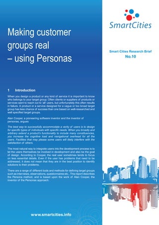 Making customer
groups real                                                                       Smart Cities Research Brief

– using Personas                                                                            No.10




1     Introduction
When you design a product or any kind of service it is important to know
who belongs to your target group. Often clients or suppliers of products or
services want to reach out to ‘all’ users, but unfortunately this often results
in failure. A product or a service designed for a vague or too broad target
group has less chance of success than one based on well-researched and
well specified target groups.

Alan Cooper, a pioneering software inventor and the inventor of
personas, argues

The best way to successfully accommodate a verity of users is to design
for specific types of individuals with specific needs. When you broadly and
arbitrary extend a product’s functionality to include many constituencies,
you increase the cognitive load and navigational overhead for all the
users. Facilities that may please some users will likely interfere with the
satisfaction of others.

The most natural way to integrate users into the development process is to
let the users themselves be involved in development and also be the goal
of design. According to Cooper, the real user sometimes tends to focus
on less essential details. Even if the user has problems that need to be
addressed, it does not mean that they are in the best position to identify
solutions to their problems.

There are a range of different tools and methods for defining target groups
such as interviews, observations, questionnaires etc.. This report describes
the Persona method, and is based upon the work of Alan Cooper, the
inventor of the Personas approach.




                     www.smartcities.info
 