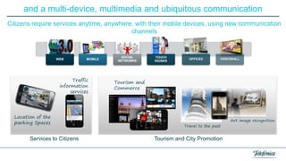 and a multi-device, multimedia and ubiquitous communication
Citizens require services anytime, anywhere, with their mobile devices, using new communication
channels

WEB

MOBILE

Traffic
information
services

Location of the
parking Spaces

Services to Citizens

SOCIAL
NETWORKS

TOUCH
KIOSKS

OFFICES

VIDEOWALL

Tourism and
Commerce

Travel to the past

Tourism and City Promotion

Art image recognition

 