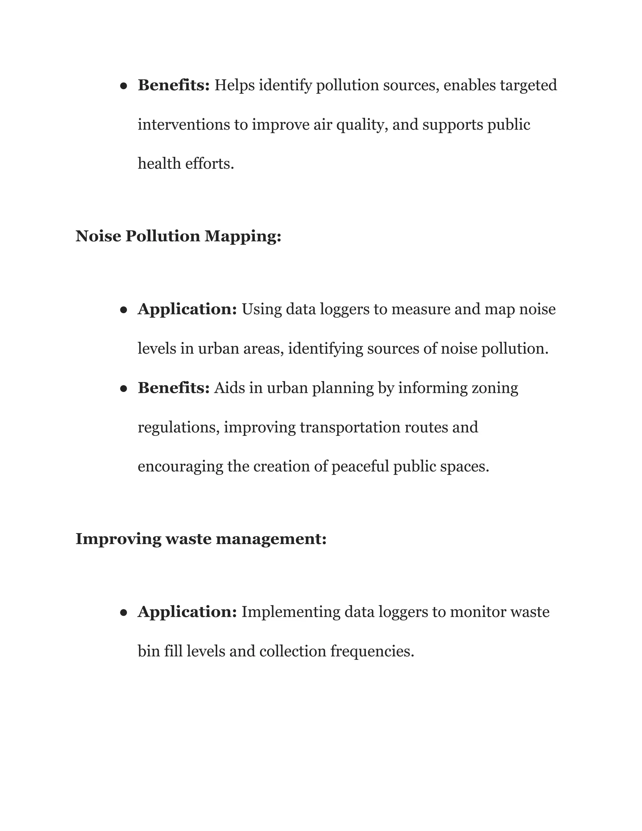● Benefits: Helps identify pollution sources, enables targeted
interventions to improve air quality, and supports public
health efforts.
Noise Pollution Mapping:
● Application: Using data loggers to measure and map noise
levels in urban areas, identifying sources of noise pollution.
● Benefits: Aids in urban planning by informing zoning
regulations, improving transportation routes and
encouraging the creation of peaceful public spaces.
Improving waste management:
● Application: Implementing data loggers to monitor waste
bin fill levels and collection frequencies.
 
