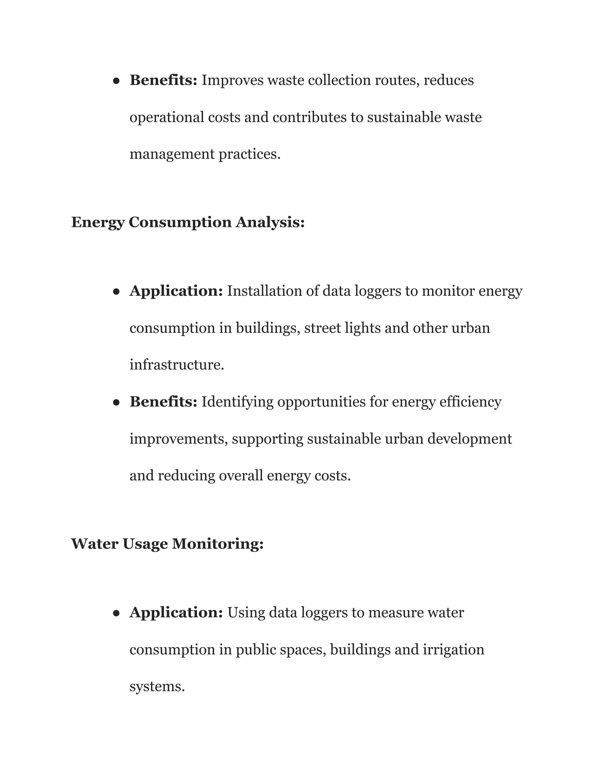 ● Benefits: Improves waste collection routes, reduces
operational costs and contributes to sustainable waste
management practices.
Energy Consumption Analysis:
● Application: Installation of data loggers to monitor energy
consumption in buildings, street lights and other urban
infrastructure.
● Benefits: Identifying opportunities for energy efficiency
improvements, supporting sustainable urban development
and reducing overall energy costs.
Water Usage Monitoring:
● Application: Using data loggers to measure water
consumption in public spaces, buildings and irrigation
systems.
 