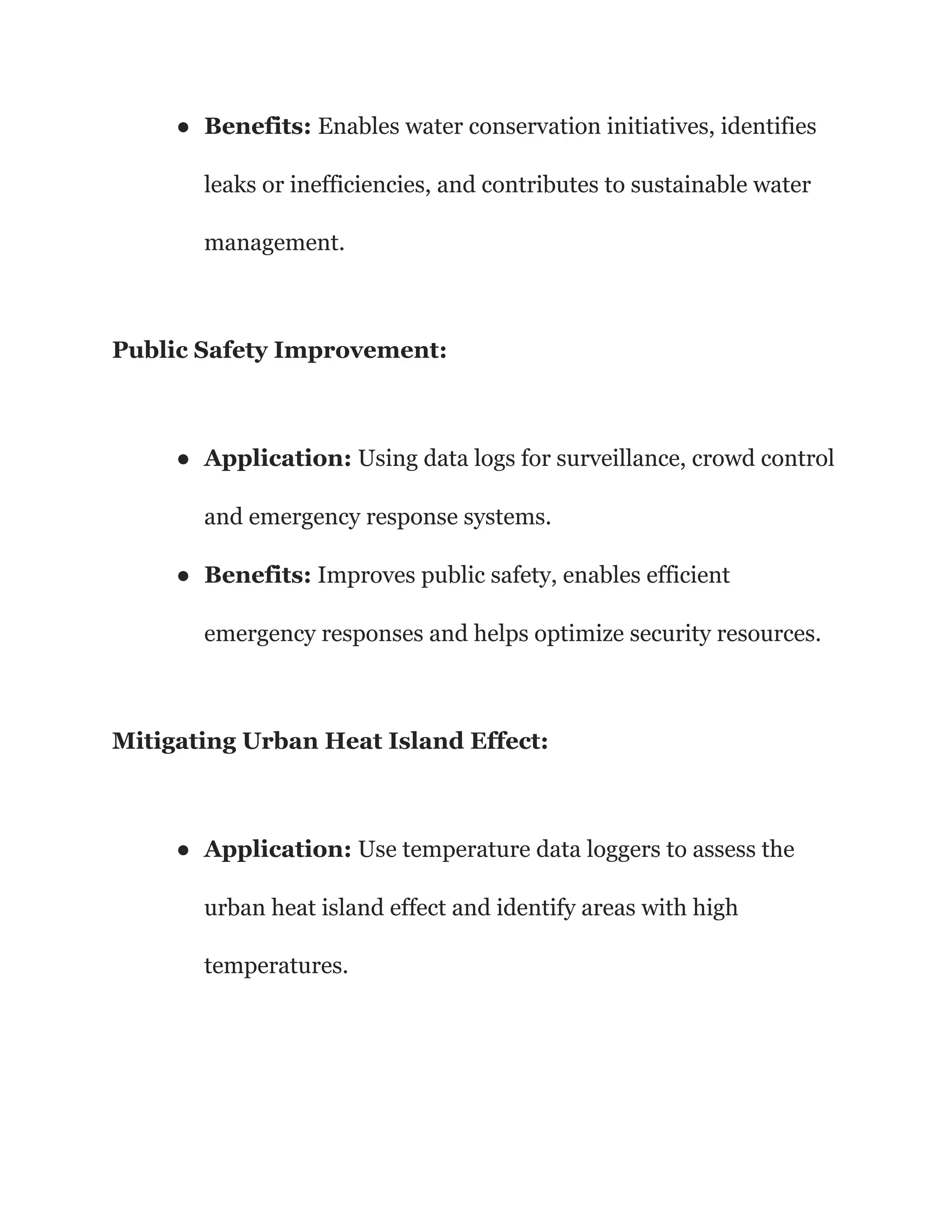 ● Benefits: Enables water conservation initiatives, identifies
leaks or inefficiencies, and contributes to sustainable water
management.
Public Safety Improvement:
● Application: Using data logs for surveillance, crowd control
and emergency response systems.
● Benefits: Improves public safety, enables efficient
emergency responses and helps optimize security resources.
Mitigating Urban Heat Island Effect:
● Application: Use temperature data loggers to assess the
urban heat island effect and identify areas with high
temperatures.
 
