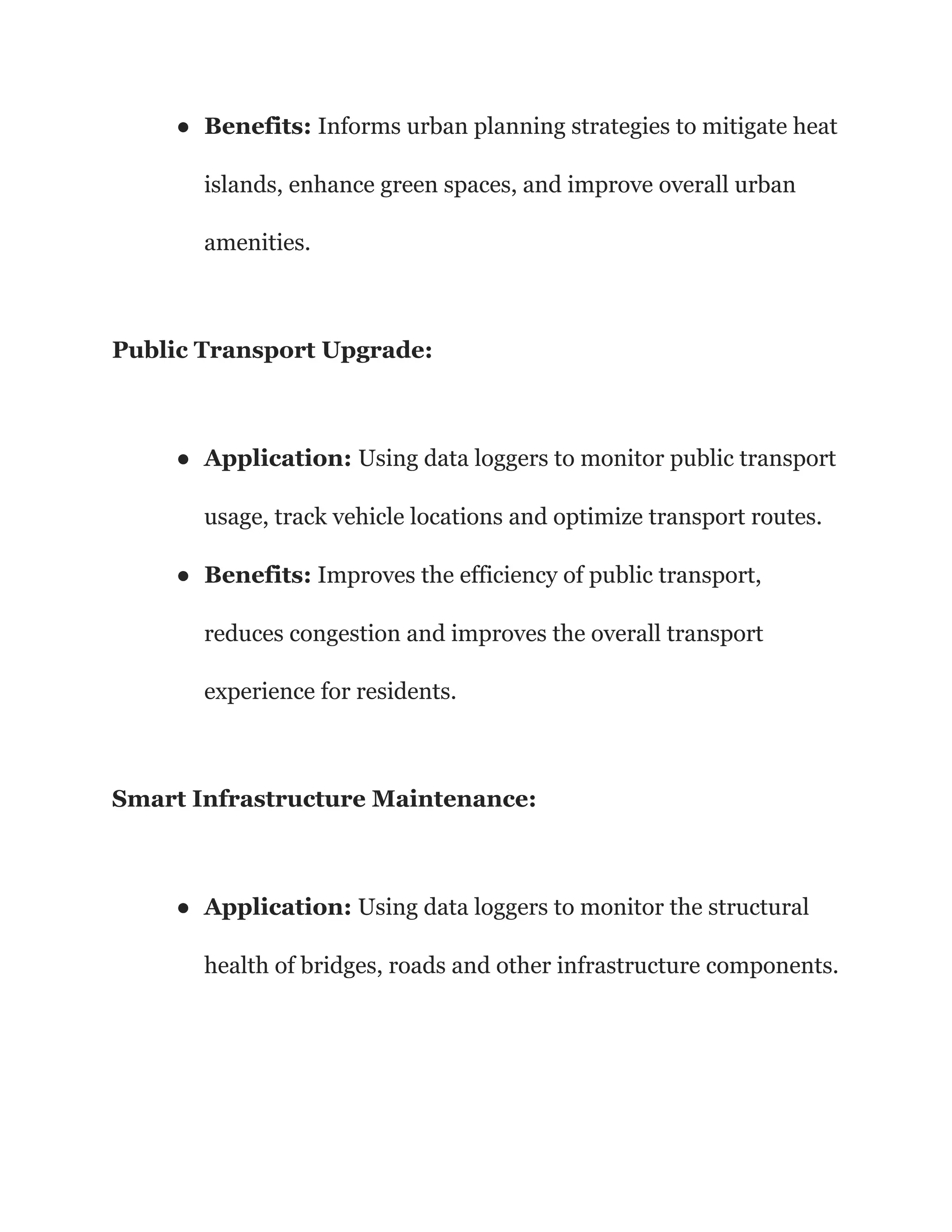 ● Benefits: Informs urban planning strategies to mitigate heat
islands, enhance green spaces, and improve overall urban
amenities.
Public Transport Upgrade:
● Application: Using data loggers to monitor public transport
usage, track vehicle locations and optimize transport routes.
● Benefits: Improves the efficiency of public transport,
reduces congestion and improves the overall transport
experience for residents.
Smart Infrastructure Maintenance:
● Application: Using data loggers to monitor the structural
health of bridges, roads and other infrastructure components.
 