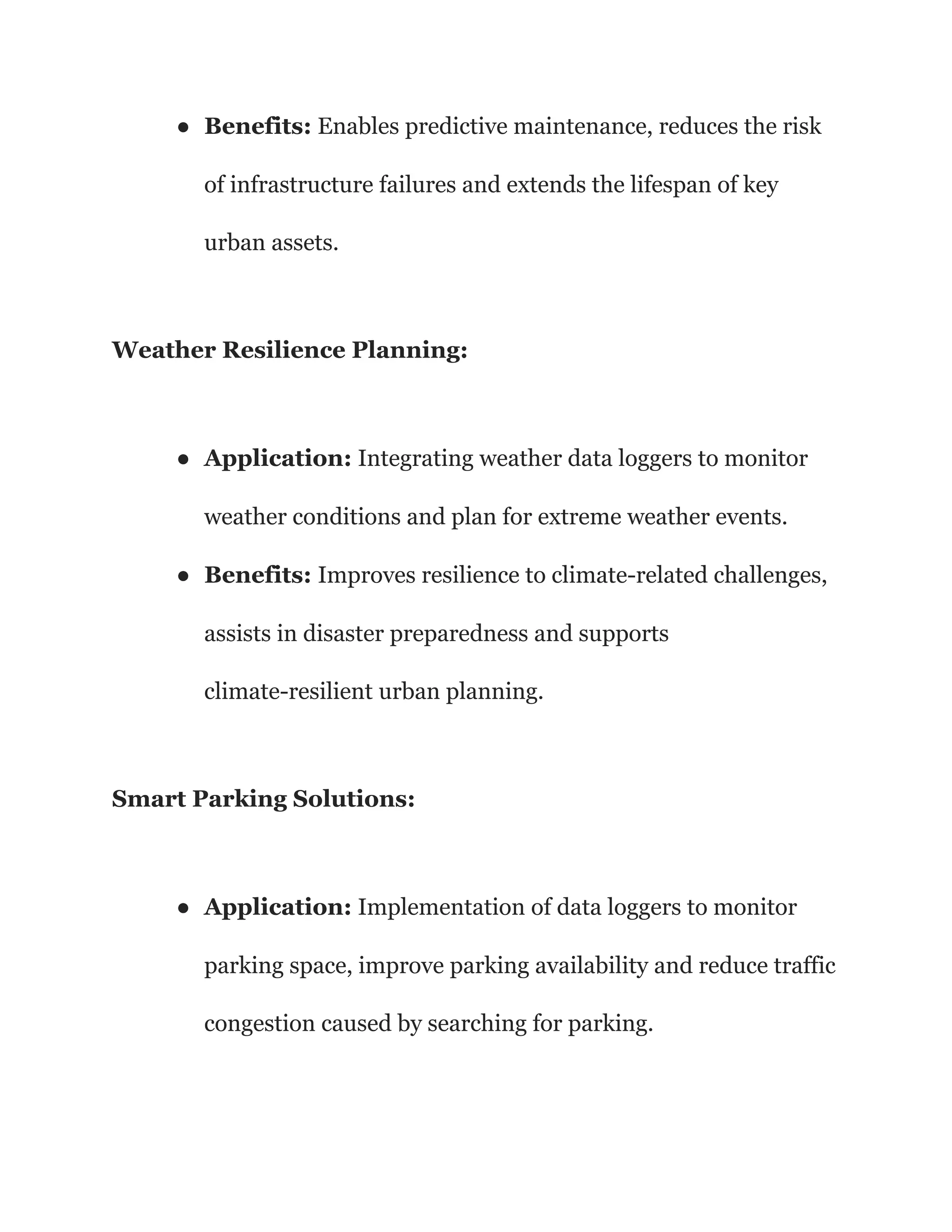 ● Benefits: Enables predictive maintenance, reduces the risk
of infrastructure failures and extends the lifespan of key
urban assets.
Weather Resilience Planning:
● Application: Integrating weather data loggers to monitor
weather conditions and plan for extreme weather events.
● Benefits: Improves resilience to climate-related challenges,
assists in disaster preparedness and supports
climate-resilient urban planning.
Smart Parking Solutions:
● Application: Implementation of data loggers to monitor
parking space, improve parking availability and reduce traffic
congestion caused by searching for parking.
 