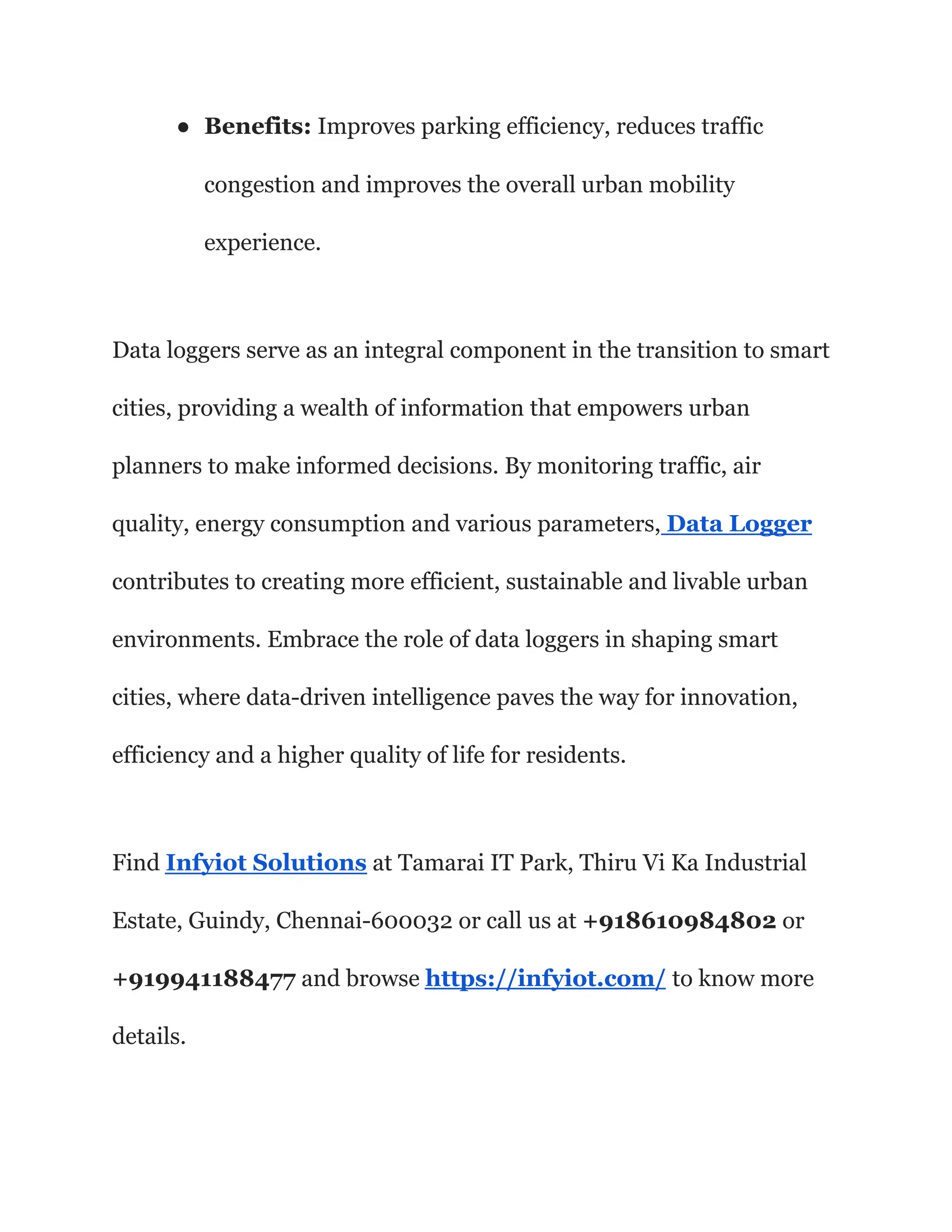 ● Benefits: Improves parking efficiency, reduces traffic
congestion and improves the overall urban mobility
experience.
Data loggers serve as an integral component in the transition to smart
cities, providing a wealth of information that empowers urban
planners to make informed decisions. By monitoring traffic, air
quality, energy consumption and various parameters, Data Logger
contributes to creating more efficient, sustainable and livable urban
environments. Embrace the role of data loggers in shaping smart
cities, where data-driven intelligence paves the way for innovation,
efficiency and a higher quality of life for residents.
Find Infyiot Solutions at Tamarai IT Park, Thiru Vi Ka Industrial
Estate, Guindy, Chennai-600032 or call us at +918610984802 or
+919941188477 and browse https://infyiot.com/ to know more
details.
 